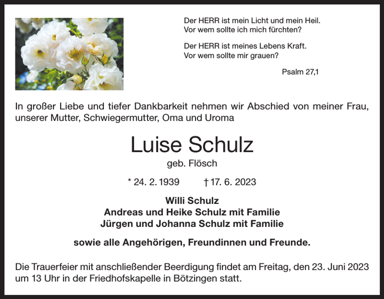 <p>Der HERR ist mein Licht und mein Heil.<br />Vor wem sollte ich mich fürchten?<br />Der HERR ist meines Lebens Kraft.<br />Vor wem sollte mir grauen?<br />Psalm 27,1</p><p>In großer Liebe und tiefer Dankbarkeit nehmen wir Abschied von meiner Frau,<br />unserer Mutter, Schwiegermutter, Oma und Uroma</p><p>Luise Schulz<br />geb. Flösch<br />* 24. 2. 1939</p><p>† 17. 6. 2023</p><p>Willi Schulz<br />Andreas und Heike Schulz mit Familie<br />Jürgen und Johanna Schulz mit Familie<br />sowie alle Angehörigen, Freundinnen und Freunde.<br />Die Trauerfeier mit anschließender Beerdigung findet am Freitag, den 23. Juni 2023<br />um 13 Uhr in der Friedhofskapelle in Bötzingen statt.</p>