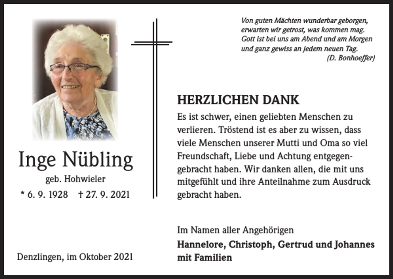 <p>Von guten Mächten wunderbar geborgen,<br />erwarten wir getrost, was kommen mag.<br />Gott ist bei uns am Abend und am Morgen<br />und ganz gewiss an jedem neuen Tag.</p><p>(D. Bonhoeffer)</p><p>HERZLICHEN DANK</p><p>* 6. 9. 1928 † 27. 9. 2021</p><p>Es ist schwer, einen geliebten Menschen zu<br />verlieren. Tröstend ist es aber zu wissen, dass<br />viele Menschen unserer Mutti und Oma so viel<br />Freundschaft, Liebe und Achtung entgegen­<br />gebracht haben. Wir danken allen, die mit uns<br />mitgefühlt und ihre Anteilnahme zum Ausdruck<br />gebracht haben.</p><p>Denzlingen, im Oktober 2021</p><p>Im Namen aller Angehörigen<br />Hannelore, Christoph, Gertrud und Johannes<br />mit Familien</p><p>Inge Nübling<br />geb. Hohwieler</p>