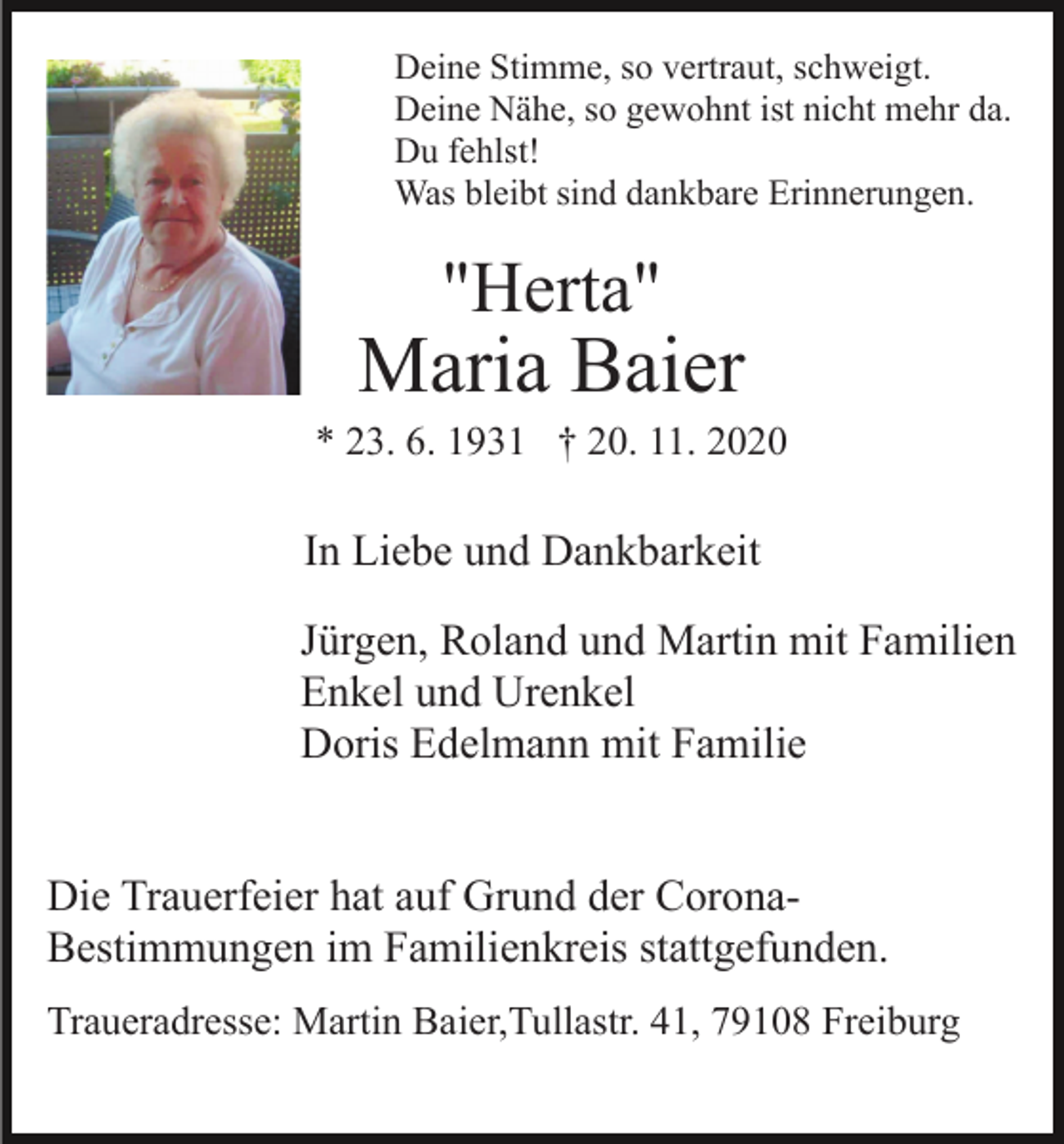 <p>Deine Stimme, so vertraut, schweigt.<br />Deine Nähe, so gewohnt ist nicht mehr da.<br />Du fehlst!<br />Was bleibt sind dankbare Erinnerungen.</p><p>"Herta"</p><p>Maria Baier<br />* 23. 6. 1931 † 20. 11. 2020</p><p>In Liebe und Dankbarkeit<br />Jürgen, Roland und Martin mit Familien<br />Enkel und Urenkel<br />Doris Edelmann mit Familie</p><p>Die Trauerfeier hat auf Grund der CoronaBestimmungen im Familienkreis stattgefunden.<br />Traueradresse: Martin Baier,Tullastr. 41, 79108 Freiburg</p>
