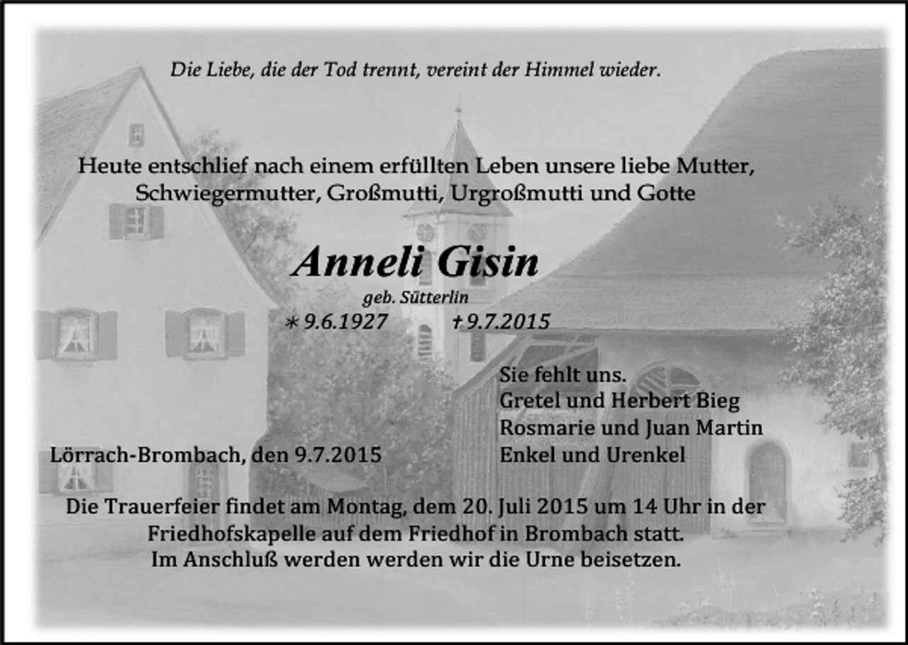 <p>Die Liebe, die der Tod trennt, vereint der Himmel wieder.</p><p>Heute entschlief nach einem erfüllten Leben unsere liebe Mutter,<br />Schwiegermutter, Großmutti, Urgroßmutti und Gotte</p><p>Anneli Gisin</p><p>geb.<br />Sütterlin</p><p><br />9.6.1927</p><p><br />9.7.2015</p><p>Lörrach-­‐Brombach,<br />den<br />9.7.2015</p><p>Sie<br />fehlt<br />uns.</p><p>Gretel<br />und<br />Herbert<br />Bieg</p><p>Rosmarie<br />und<br />Juan<br />Martin</p><p>Enkel<br />und<br />Urenkel</p><p>Die<br />Trauerfeier<br />findet<br />am<br />Montag,<br />dem<br />20.<br />Juli<br />2015<br />um<br />14<br />Uhr<br />in<br />der</p><p>Friedhofskapelle<br />auf<br />dem<br />Friedhof<br />in<br />Brombach<br />statt.</p><p>Im<br />Anschluß<br />werden<br />werden<br />wir<br />die<br />Urne<br />beisetzen.</p>