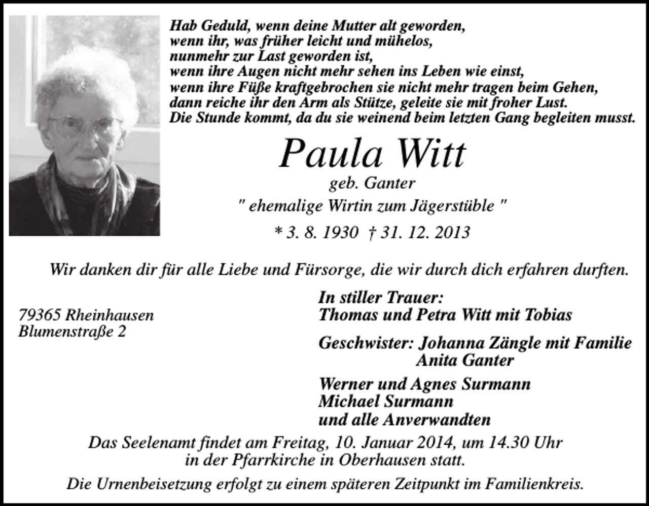 <p>Hab Geduld, wenn deine Mutter alt geworden,<br />wenn ihr, was früher leicht und mühelos,<br />nunmehr zur Last geworden ist,<br />wenn ihre Augen nicht mehr sehen ins Leben wie einst,<br />wenn ihre Füße kraftgebrochen sie nicht mehr tragen beim Gehen,<br />dann reiche ihr den Arm als Stütze, geleite sie mit froher Lust.<br />Die Stunde kommt, da du sie weinend beim letzten Gang begleiten musst.</p><p>Paula<br />Witt<br />geb. Ganter<br />" ehemalige Wirtin zum Jägerstüble "<br />* 3. 8. 1930 † 31. 12. 2013<br />Wir danken dir für alle Liebe und Fürsorge, die wir durch dich erfahren durften.<br />79365 Rheinhausen<br />Blumenstraße 2</p><p>In stiller Trauer:<br />Thomas und Petra Witt mit Tobias</p><p>Geschwister: Johanna Zängle mit Familie<br />Anita Ganter<br />Werner und Agnes Surmann<br />Michael Surmann<br />und alle Anverwandten<br />Das Seelenamt findet am Freitag, 10. Januar 2014, um 14.30 Uhr<br />in der Pfarrkirche in Oberhausen statt.<br />Die Urnenbeisetzung erfolgt zu einem späteren Zeitpunkt im Familienkreis.</p>