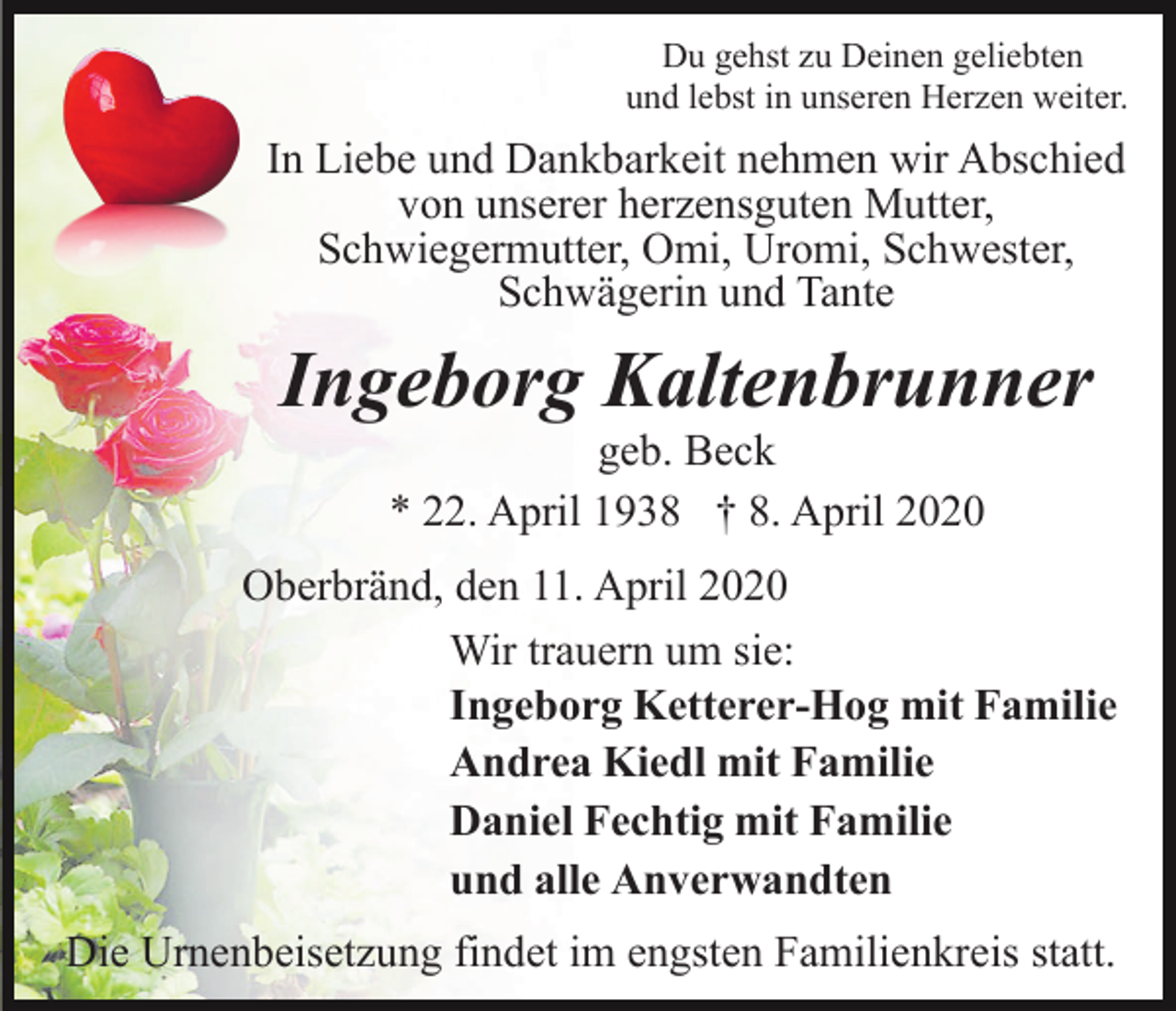 <p>Du gehst zu Deinen geliebten<br />und lebst in unseren Herzen weiter.</p><p>In Liebe und Dankbarkeit nehmen wir Abschied<br />von unserer herzensguten Mutter,<br />Schwiegermutter, Omi, Uromi, Schwester,<br />Schwägerin und Tante</p><p>Ingeborg Kaltenbrunner<br />geb. Beck<br />* 22. April 1938 † 8. April 2020<br />Oberbränd, den 11. April 2020<br />Wir trauern um sie:<br />Ingeborg Ketterer-Hog mit Familie<br />Andrea Kiedl mit Familie<br />Daniel Fechtig mit Familie<br />und alle Anverwandten<br />Die Urnenbeisetzung findet im engsten Familienkreis statt.</p>