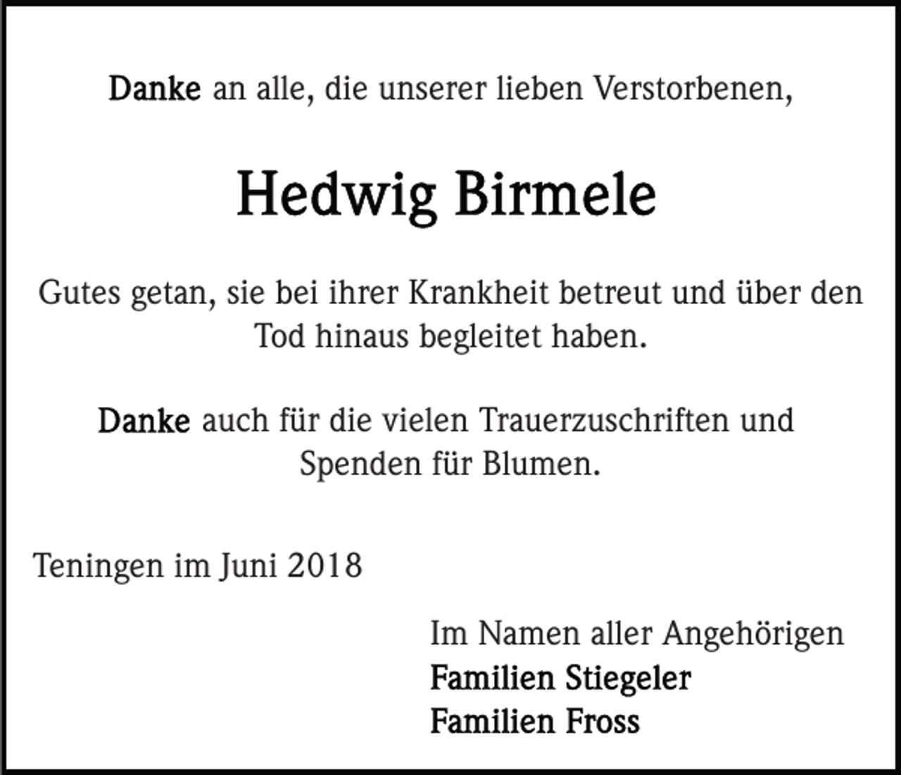 <p>an alle, die unserer lieben Verstorbenen,</p><p>Gutes getan, sie bei ihrer Krankheit betreut und über den<br />Tod hinaus begleitet haben.<br />auch für die vielen Trauerzuschriften und<br />Spenden für Blumen.<br />Teningen im Juni 2018<br />Im Namen aller Angehörigen</p>