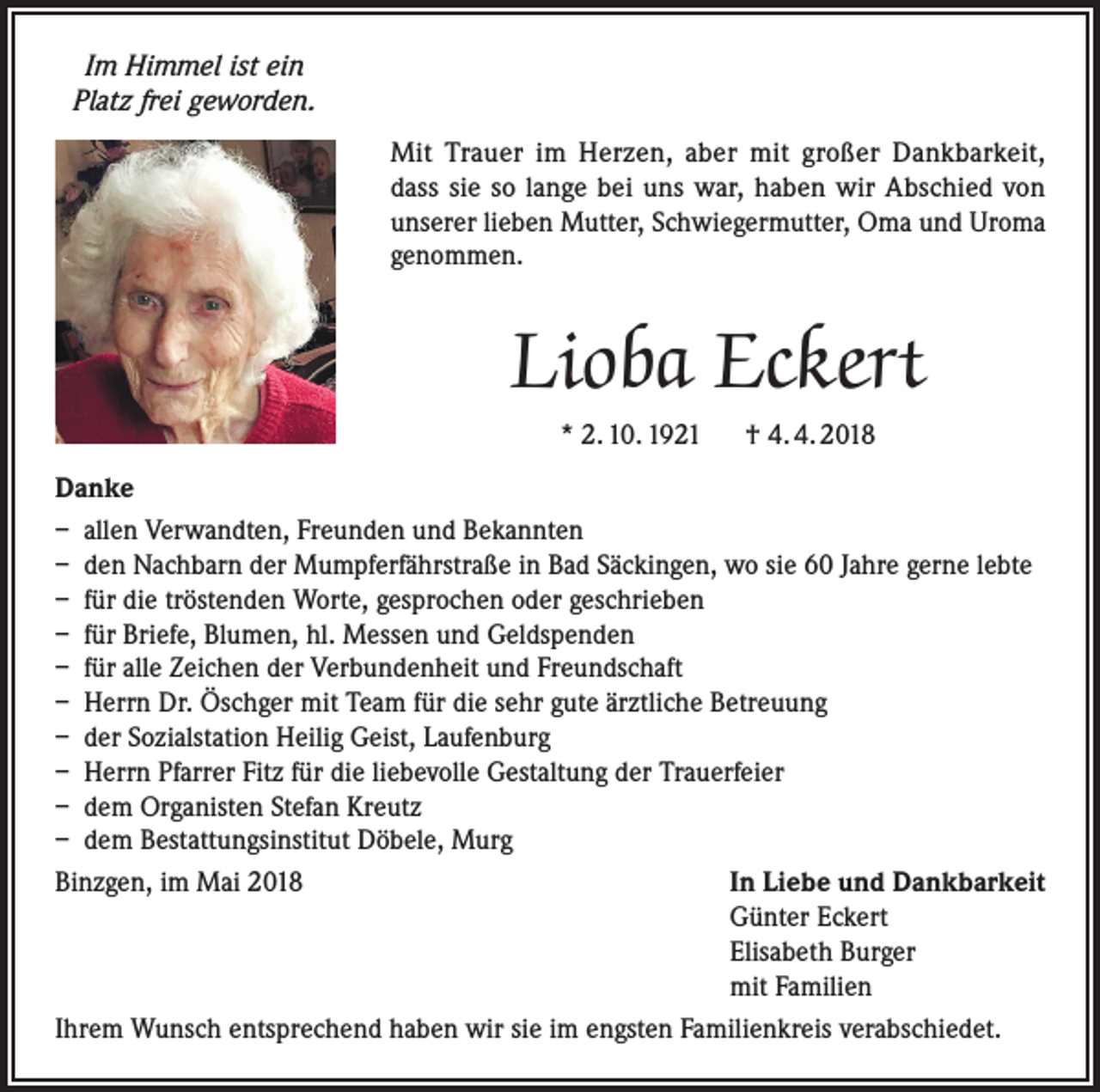 <p>Im Himmel ist ein<br />Platz frei geworden.<br />Mit Trauer im Herzen, aber mit großer Dankbarkeit,<br />dass sie so lange bei uns war, haben wir Abschied von<br />unserer lieben Mutter, Schwiegermutter, Oma und Uroma<br />genommen.</p><p>Lioba Eckert<br />* 2. 10. 1921 † 4. 4. 2018<br />Danke<br />– allen Verwandten, Freunden und Bekannten<br />– den Nachbarn der Mumpferfährstraße in Bad Säckingen, wo sie 60 Jahre gerne lebte<br />– für die tröstenden Worte, gesprochen oder geschrieben<br />– für Briefe, Blumen, hl. Messen und Geldspenden<br />– für alle Zeichen der Verbundenheit und Freundschaft<br />– Herrn Dr. Öschger mit Team für die sehr gute ärztliche Betreuung<br />– der Sozialstation Heilig Geist, Laufenburg<br />– Herrn Pfarrer Fitz für die liebevolle Gestaltung der Trauerfeier<br />– dem Organisten Stefan Kreutz<br />– dem Bestattungsinstitut Döbele, Murg<br />Binzgen, im Mai 2018 In Liebe und Dankbarkeit<br />Günter Eckert<br />Elisabeth Burger<br />mit Familien<br />Ihrem Wunsch entsprechend haben wir sie im engsten Familienkreis verabschiedet.</p>