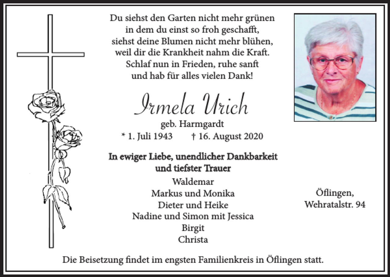 <p>Du siehst den Garten nicht mehr grünen<br />in dem du einst so froh geschafft,<br />siehst deine Blumen nicht mehr blühen,<br />weil dir die Krankheit nahm die Kraft.<br />Schlaf nun in Frieden, ruhe sanft<br />und hab für alles vielen Dank!</p><p>Irmela Urich<br />geb. Harmgardt<br />* 1. Juli 1943<br />† 16. August 2020<br />In ewiger Liebe, unendlicher Dankbarkeit<br />und tiefster Trauer<br />Waldemar<br />Markus und Monika<br />Dieter und Heike<br />Nadine und Simon mit Jessica<br />Birgit<br />Christa</p><p>Öflingen,<br />Wehratalstr. 94</p><p>Die Beisetzung findet im engsten Familienkreis in Öflingen statt.</p>