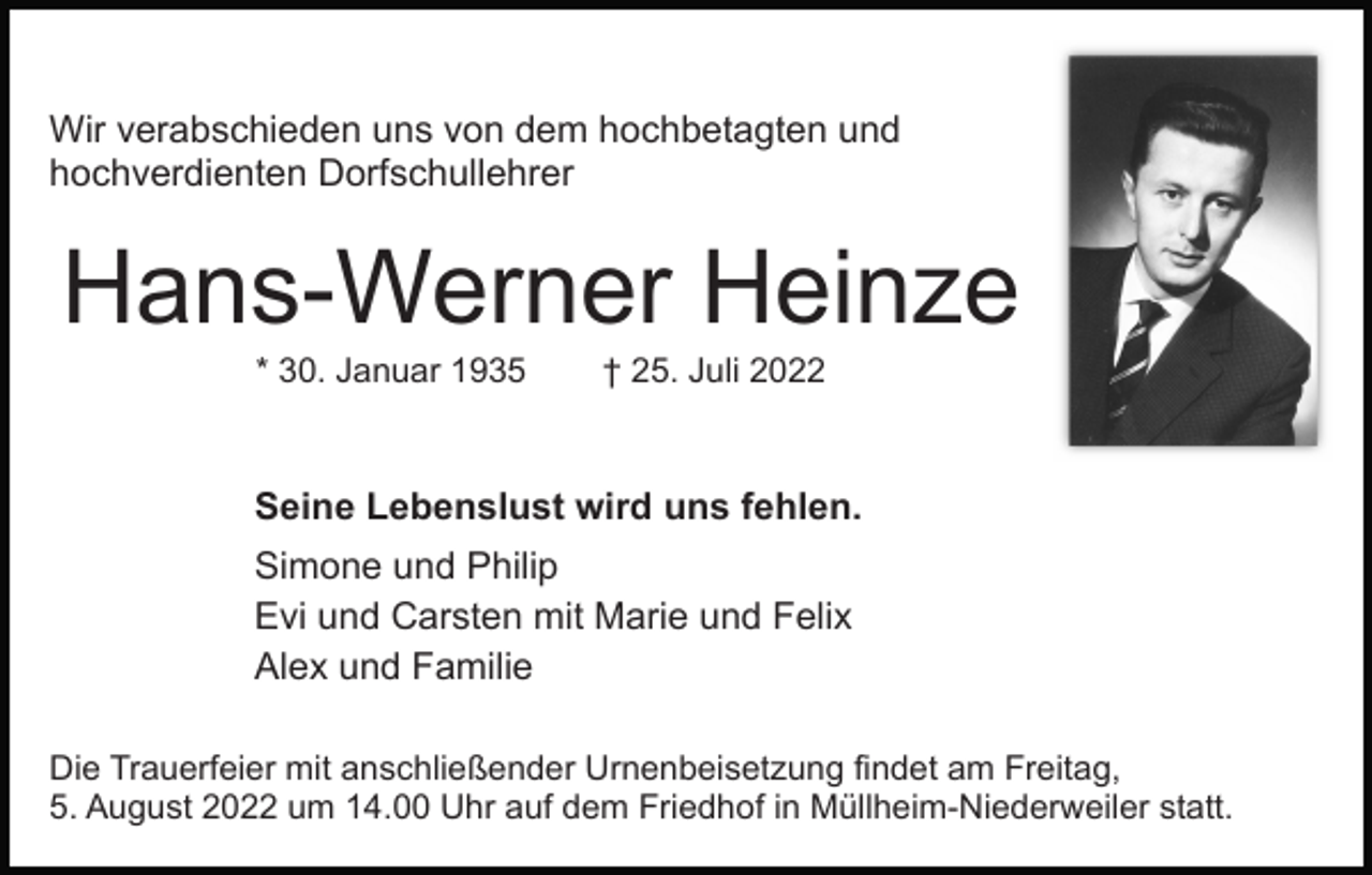 <p>Wir verabschieden uns von dem hochbetagten und<br />hochverdienten Dorfschullehrer</p><p>Hans-Werner Heinze<br />* 30. Januar 1935</p><p>† 25. Juli 2022</p><p>Seine Lebenslust wird uns fehlen.<br />Simone und Philip<br />Evi und Carsten mit Marie und Felix<br />Alex und Familie<br />Die Trauerfeier mit anschließender Urnenbeisetzung findet am Freitag,<br />5. August 2022 um 14.00 Uhr auf dem Friedhof in Müllheim-Niederweiler statt.</p>
