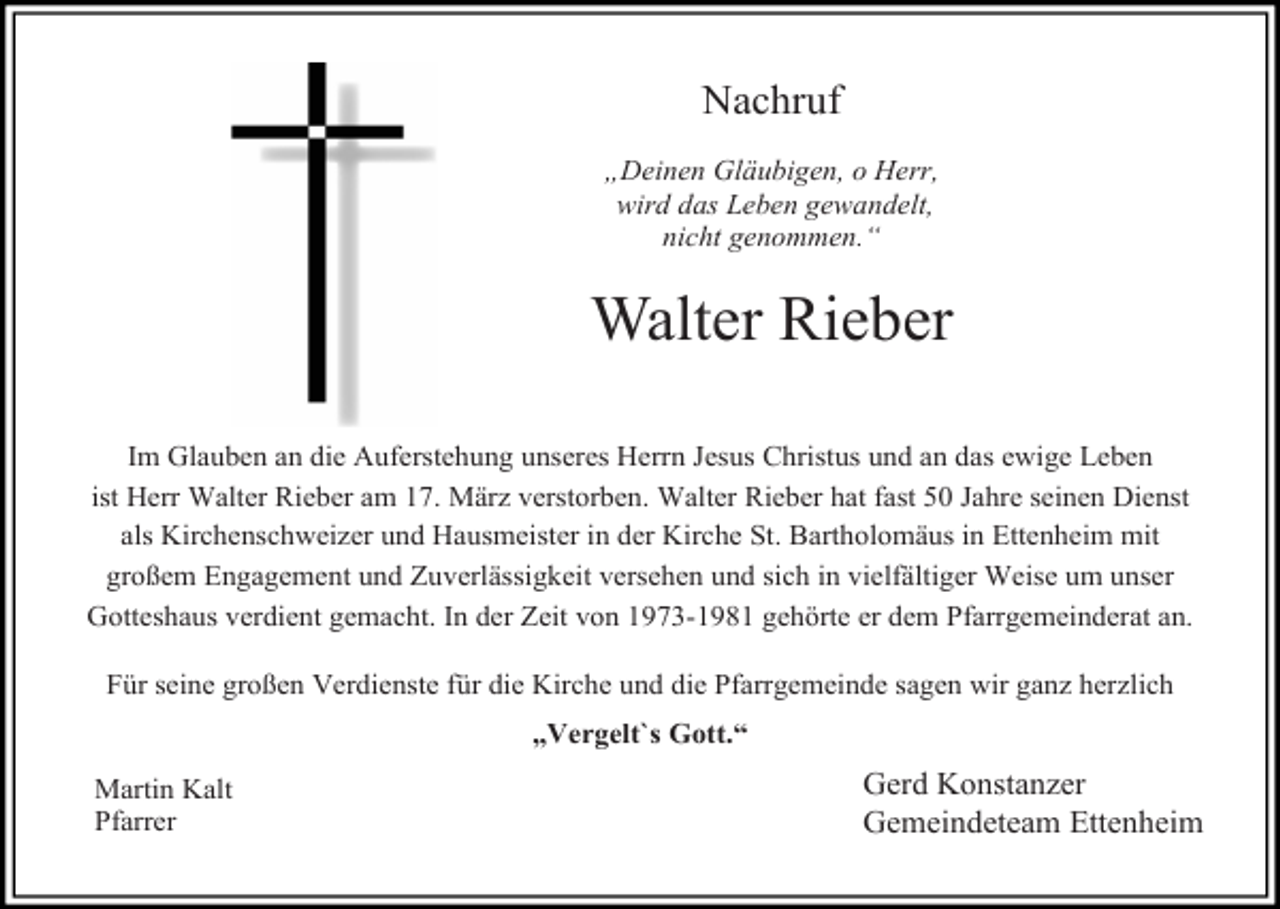 <p>Nachruf<br />„Deinen Gläubigen, o Herr,<br />wird das Leben gewandelt,<br />nicht genommen.“</p><p>Walter Rieber<br />Im Glauben an die Auferstehung unseres Herrn Jesus Christus und an das ewige Leben<br />ist Herr Walter Rieber am 17. März verstorben. Walter Rieber hat fast 50 Jahre seinen Dienst<br />als Kirchenschweizer und Hausmeister in der Kirche St. Bartholomäus in Ettenheim mit<br />großem Engagement und Zuverlässigkeit versehen und sich in vielfältiger Weise um unser<br />Gotteshaus verdient gemacht. In der Zeit von 1973-1981 gehörte er dem Pfarrgemeinderat an.<br />Für seine großen Verdienste für die Kirche und die Pfarrgemeinde sagen wir ganz herzlich<br />„Vergelt`s Gott.“<br />Martin Kalt<br />Pfarrer</p><p>Gerd Konstanzer<br />Gemeindeteam Ettenheim</p>