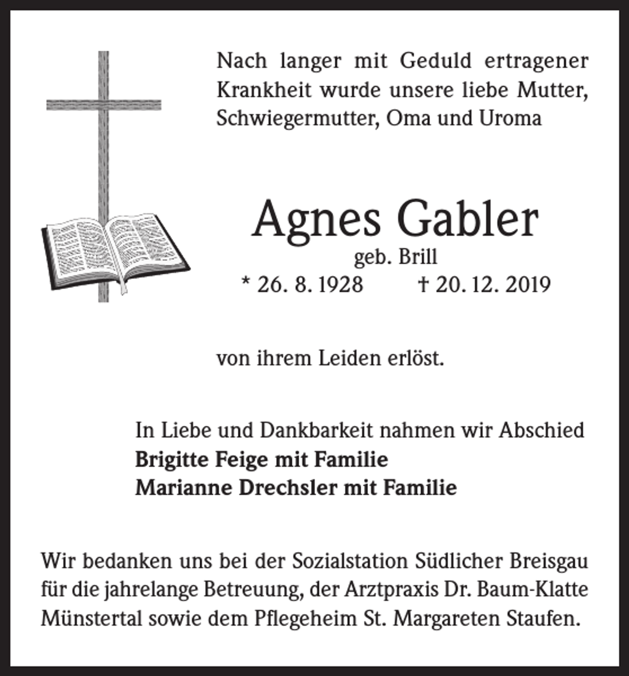<p>Nach langer mit Geduld ertragener<br />Krankheit wurde unsere liebe Mutter,<br />Schwiegermutter, Oma und Uroma</p><p>Agnes Gabler</p><p>geb. Brill<br />* 26. 8. 1928<br />† 20. 12. 2019<br />von ihrem Leiden erlöst.<br />In Liebe und Dankbarkeit nahmen wir Abschied<br />Brigitte Feige mit Familie<br />Marianne Drechsler mit Familie<br />Wir bedanken uns bei der Sozialstation Südlicher Breisgau<br />für die jahrelange Betreuung, der Arztpraxis Dr. Baum-Klatte<br />Münstertal sowie dem Pflegeheim St. Margareten Staufen.</p>