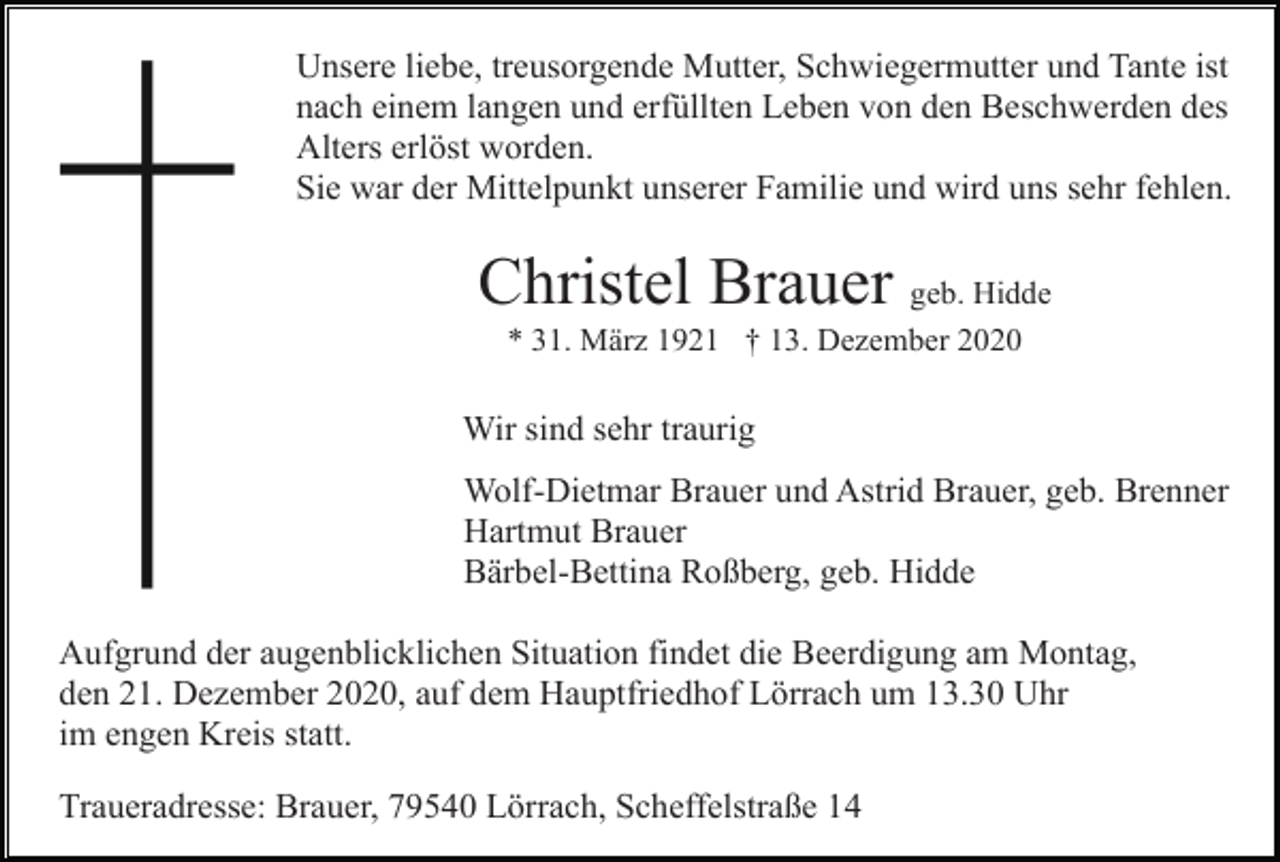 <p>Unsere liebe, treusorgende Mutter, Schwiegermutter und Tante ist<br />nach einem langen und erfüllten Leben von den Beschwerden des<br />Alters erlöst worden.<br />Sie war der Mittelpunkt unserer Familie und wird uns sehr fehlen.</p><p>Christel Brauer geb. Hidde<br />* 31. März 1921 † 13. Dezember 2020</p><p>Wir sind sehr traurig<br />Wolf-Dietmar Brauer und Astrid Brauer, geb. Brenner<br />Hartmut Brauer<br />Bärbel-Bettina Roßberg, geb. Hidde<br />Aufgrund der augenblicklichen Situation findet die Beerdigung am Montag,<br />den 21. Dezember 2020, auf dem Hauptfriedhof Lörrach um 13.30 Uhr<br />im engen Kreis statt.<br />Traueradresse: Brauer, 79540 Lörrach, Scheffelstraße 14</p>