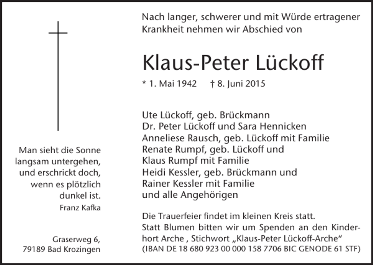<p>Nach langer, schwerer und mit Würde ertragener<br />Krankheit nehmen wir Abschied von</p><p>Klaus-Peter Lückoff<br />* 1. Mai 1942</p><p>Man sieht die Sonne<br />langsam untergehen,<br />und erschrickt doch,<br />wenn es plötzlich<br />dunkel ist.<br />Franz Kafka</p><p>Graserweg 6,<br />79189 Bad Krozingen</p><p>† 8. Juni 2015</p><p>Ute Lückoff, geb. Brückmann<br />Dr. Peter Lückoff und Sara Hennicken<br />Anneliese Rausch, geb. Lückoff mit Familie<br />Renate Rumpf, geb. Lückoff und<br />Klaus Rumpf mit Familie<br />Heidi Kessler, geb. Brückmann und<br />Rainer Kessler mit Familie<br />und alle Angehörigen<br />Die Trauerfeier findet im kleinen Kreis statt.<br />Statt Blumen bitten wir um Spenden an den Kinderhort Arche , Stichwort „Klaus-Peter Lückoff-Arche“<br />(IBAN DE 18 680 923 0 158 7706 BIC GENODE 61 STF)</p>