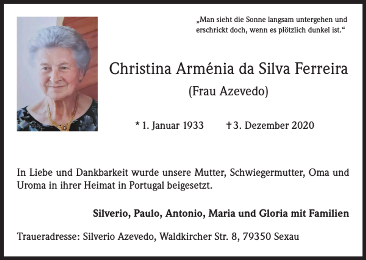 <p>„Man sieht die Sonne langsam untergehen und<br />erschrickt doch, wenn es plötzlich dunkel ist.“</p><p>Christina Arménia da Silva Ferreira<br />(Frau Azevedo)<br />* 1. Januar 1933 † 3. Dezember 2020</p><p>In Liebe und Dankbarkeit wurde unsere Mutter, Schwiegermutter, Oma und<br />Uroma in ihrer Heimat in Portugal beigesetzt.<br />Silverio, Paulo, Antonio, Maria und Gloria mit Familien<br />Traueradresse: Silverio Azevedo, Waldkircher Str. 8, 79350 Sexau</p>