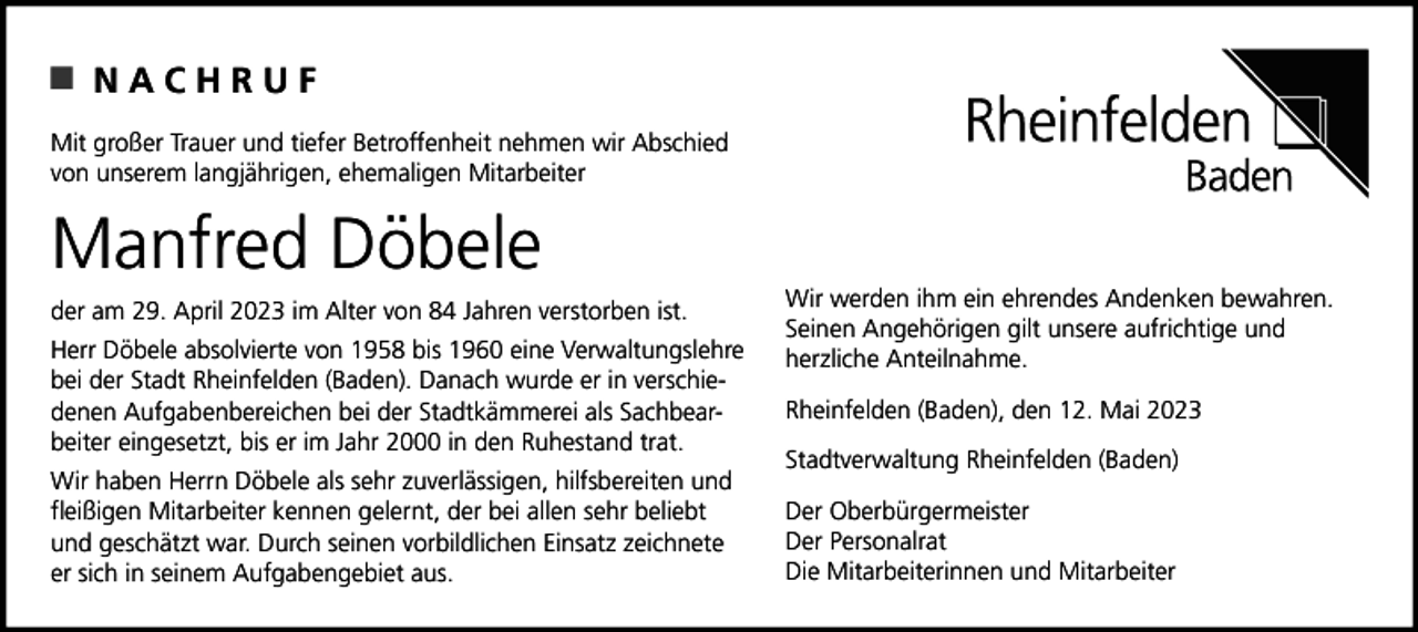 <p>NACHRUF<br />Mit großer Trauer und tiefer Betroffenheit nehmen wir Abschied<br />von unserem langjährigen, ehemaligen Mitarbeiter</p><p>Manfred Döbele<br />der am 29. April 2023 im Alter von 84 Jahren verstorben ist.<br />Herr Döbele absolvierte von 1958 bis 1960 eine Verwaltungslehre<br />bei der Stadt Rheinfelden (Baden). Danach wurde er in verschiedenen Aufgabenbereichen bei der Stadtkämmerei als Sachbearbeiter eingesetzt, bis er im Jahr 2000 in den Ruhestand trat.<br />Wir haben Herrn Döbele als sehr zuverlässigen, hilfsbereiten und<br />fleißigen Mitarbeiter kennen gelernt, der bei allen sehr beliebt<br />und geschätzt war. Durch seinen vorbildlichen Einsatz zeichnete<br />er sich in seinem Aufgabengebiet aus.</p><p>Wir werden ihm ein ehrendes Andenken bewahren.<br />Seinen Angehörigen gilt unsere aufrichtige und<br />herzliche Anteilnahme.<br />Rheinfelden (Baden), den 12. Mai 2023<br />Stadtverwaltung Rheinfelden (Baden)<br />Der Oberbürgermeister<br />Der Personalrat<br />Die Mitarbeiterinnen und Mitarbeiter</p>