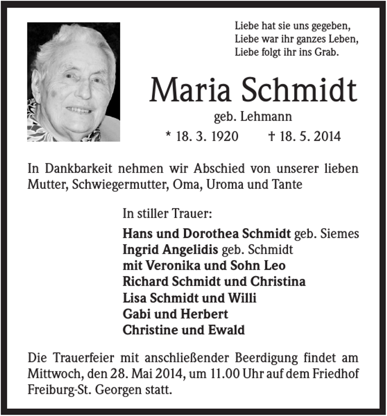 <p>Liebe hat sie uns gegeben,<br />Liebe war ihr ganzes Leben,<br />Liebe folgt ihr ins Grab.</p><p>Maria Schmidt<br />geb. Lehmann<br />* 18. 3. 1920<br />† 18. 5. 2014<br />In Dankbarkeit nehmen wir Abschied von unserer lieben<br />Mutter, Schwiegermutter, Oma, Uroma und Tante<br />In stiller Trauer:<br />Hans und Dorothea Schmidt geb. Siemes<br />Ingrid Angelidis geb. Schmidt<br />mit Veronika und Sohn Leo<br />Richard Schmidt und Christina<br />Lisa Schmidt und Willi<br />Gabi und Herbert<br />Christine und Ewald<br />Die Trauerfeier mit anschließender Beerdigung findet am<br />Mittwoch, den 28. Mai 2014, um 11.00 Uhr auf dem Friedhof<br />Freiburg-St. Georgen statt.</p>