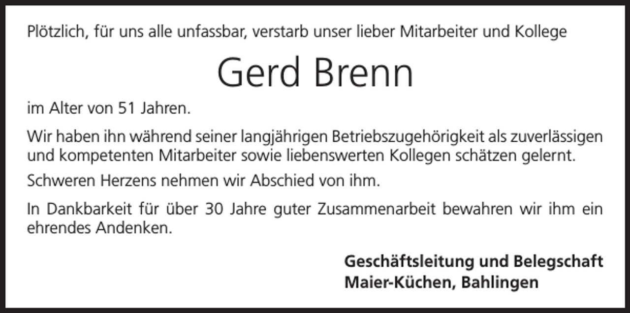 <p>Plötzlich, für uns alle unfassbar, verstarb unser lieber Mitarbeiter und Kollege</p><p>Gerd Brenn<br />im Alter von 51 Jahren.<br />Wir haben ihn während seiner langjährigen Betriebszugehörigkeit als zuverlässigen<br />und kompetenten Mitarbeiter sowie liebenswerten Kollegen schätzen gelernt.<br />Schweren Herzens nehmen wir Abschied von ihm.<br />In Dankbarkeit für über 30 Jahre guter Zusammen­arbeit bewahren wir ihm ein<br />ehrendes ­Andenken.<br />Geschäftsleitung und Belegschaft<br />Maier-Küchen, Bahlingen</p>
