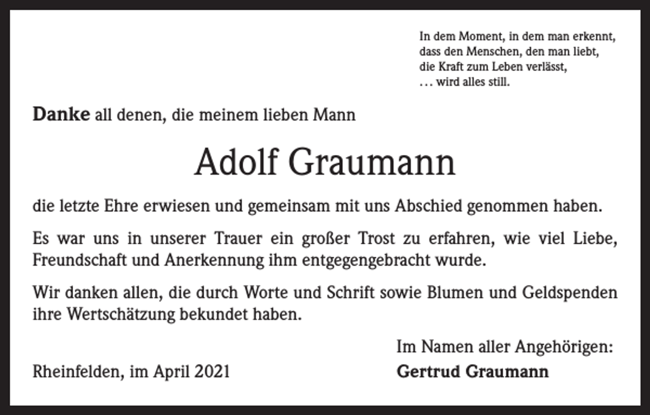 <p>In dem Moment, in dem man erkennt,<br />dass den Menschen, den man liebt,<br />die Kraft zum Leben verlässt,<br />. . . wird alles still.</p><p>Danke all denen, die meinem lieben Mann</p><p>Adolf Graumann<br />die letzte Ehre erwiesen und gemeinsam mit uns Abschied genommen haben.<br />Es war uns in unserer Trauer ein großer Trost zu erfahren, wie viel Liebe,<br />­Freundschaft und Anerkennung ihm entgegengebracht wurde.<br />Wir danken allen, die durch Worte und Schrift sowie Blumen und Geldspenden<br />ihre Wertschätzung bekundet haben.</p><p>Rheinfelden, im April 2021</p><p>Im Namen aller Angehörigen:<br />Gertrud Graumann</p>