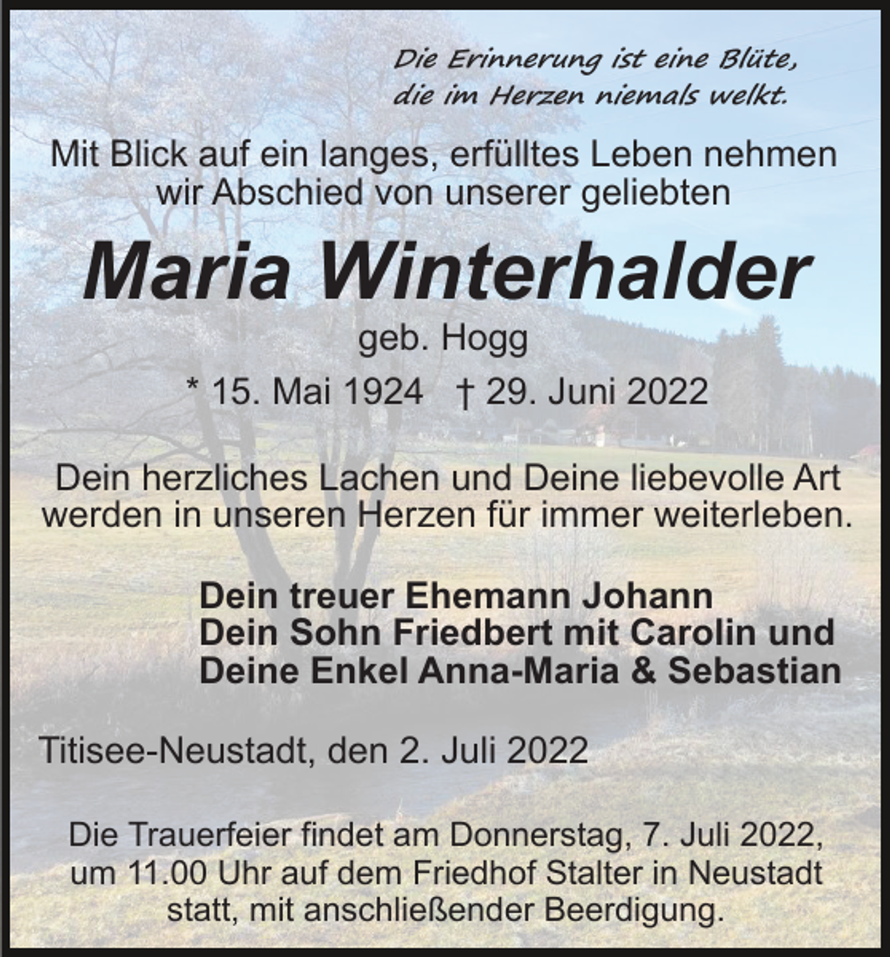 <p>Die Erinnerung ist eine Blüte,<br />die im Herzen niemals welkt.</p><p>Mit Blick auf ein langes, erfülltes Leben nehmen<br />wir Abschied von unserer geliebten</p><p>Maria Winterhalder<br />geb. Hogg<br />* 15. Mai 1924 † 29. Juni 2022<br />Dein herzliches Lachen und Deine liebevolle Art<br />werden in unseren Herzen für immer weiterleben.<br />Dein treuer Ehemann Johann<br />Dein Sohn Friedbert mit Carolin und<br />Deine Enkel Anna-Maria &amp; Sebastian<br />Titisee-Neustadt, den 2. Juli 2022<br />Die Trauerfeier findet am Donnerstag, 7. Juli 2022,<br />um 11.00 Uhr auf dem Friedhof Stalter in Neustadt<br />statt, mit anschließender Beerdigung.</p>