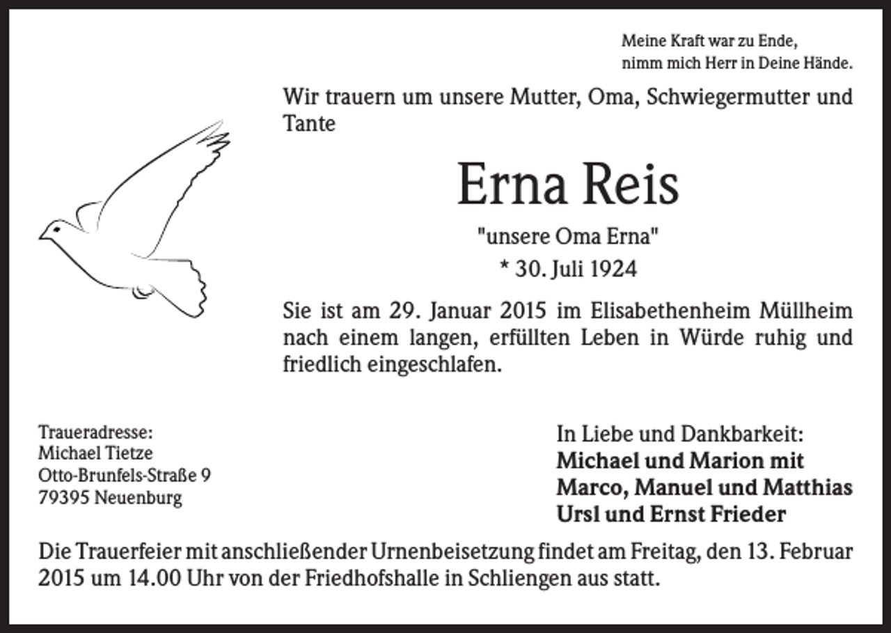 <p>Meine Kraft war zu Ende,<br />nimm mich Herr in Deine Hände.</p><p>Wir trauern um unsere Mutter, Oma, Schwiegermutter und<br />Tante</p><p>Erna Reis<br />"unsere Oma Erna"<br />* 30. Juli 1924<br />Sie ist am 29. Januar 2015 im Elisabethenheim Müllheim<br />nach einem langen, erfüllten Leben in Würde ruhig und<br />friedlich eingeschlafen.<br />Traueradresse:<br />Michael Tietze<br />Otto-Brunfels-Straße 9<br />79395 Neuenburg</p><p>In Liebe und Dankbarkeit:<br />Michael und Marion mit<br />Marco, Manuel und Matthias<br />Ursl und Ernst Frieder</p><p>Die Trauerfeier mit anschließender Urnenbeisetzung findet am Freitag, den 13. Februar<br />2015 um 14.00 Uhr von der Friedhofshalle in Schliengen aus statt.</p>