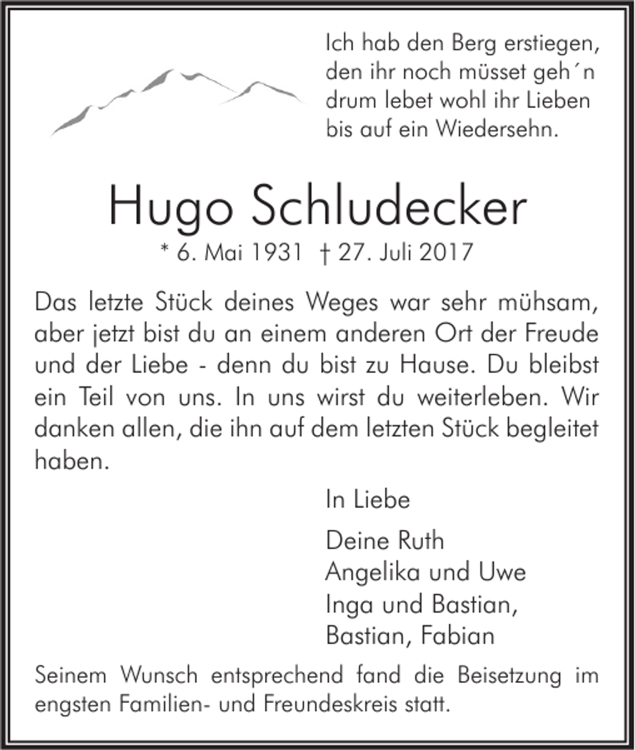 <p>I c h hab<br />Ich<br />h a b den<br />d e n Berg<br />B er g erstiegen,<br />ersti e g e n,<br />dden<br />e n iihr<br />hr nnoch<br />o c h müsset<br />m üss et ggeh´n<br />eh´n<br />drum<br />dr<br />u m llebet<br />e b et wohl<br />w o hl iihr<br />hr LiLieben<br />eben<br />bis aauf<br />bis<br />uf eiein<br />n Wiedersehn.<br />Wi e d ers e h n.</p><p>HHugo<br />u g o SSchludecker<br />c hl u d e c k er<br />** 6.<br />6. Mai<br />M ai 193 9 3 1 †† 27.<br />2 7. JJuli<br />uli</p><p>D as l letzte<br />Das<br />etzt e StStück<br />ü c k ddeines<br />ei n es Weges<br />W e g es wwar<br />ar s sehr<br />e hr mühsam,<br />m ü hs a m,<br />aaber<br />b er jjetzt<br />etzt bist<br />u aan<br />n eieinem<br />n e m aanderen<br />n d er e n Ort<br />Ort dder<br />er FrFreude<br />eude<br />bist ddu<br />uund<br />n d der<br />d er LiLiebe<br />e b e -- ddenn<br />e n n ddu<br />u bist<br />u Hause.<br />H a us e. Du<br />D u bl<br />ei bst<br />bist zzu<br />bleibst<br />einn Teil<br />Teil vvon<br />ei<br />o n uns.<br />u ns. IIn<br />n uns<br />u ns wirst<br />wirst du<br />d u weiterleben.<br />w eit erl e b e n. Wir<br />Wir<br />allen,<br />die<br />ddanken<br />a n k e n all<br />e n, di<br />e iihn<br />h n aauf<br />uf ddem<br />e m lletzten<br />etzt e n StStück<br />ü c k bbegleitet<br />e gl eit et<br />hhaben.<br />a b e n.<br />IInn Liebe<br />Li e b e<br />DDeine<br />ei n e RRuth<br />ut h<br />AAngelika<br />n g eli k a uund<br />n d Uwe<br />U we<br />IInga<br />n g a und<br />u n d Bastian,<br />B asti a n,<br />BBastian,<br />asti a n, FFabian<br />a bi a n<br />S ei n e m Wunsch<br />Seinem<br />W u ns c h eentsprechend<br />nts pr e c h e n d ffand<br />a n d die<br />di e Beisetzung<br />B eis etz u n g iim<br />m<br />eengsten<br />n gst e n FFamiliena mili e n- und<br />u n d Fr<br />Freundeskreis<br />e u n d es kr eis ststatt.<br />att.</p>