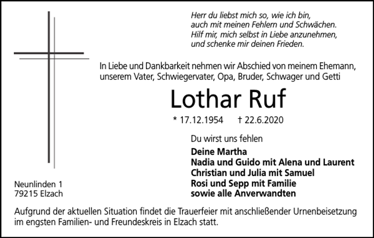 <p>Herr du liebst mich so, wie ich bin,<br />auch mit meinen Fehlern und Schwächen.<br />Hilf mir, mich selbst in Liebe anzunehmen,<br />und schenke mir deinen Frieden.</p><p>In Liebe und Dankbarkeit nehmen wir Abschied von meinem Ehemann,<br />unserem Vater, Schwiegervater, Opa, Bruder, Schwager und Getti</p><p>Lothar Ruf<br />* 17.12.1954</p><p>Neunlinden 1<br />79215 Elzach</p><p>† 22.6.2020</p><p>Du wirst uns fehlen<br />Deine Martha<br />Nadia und Guido mit Alena und Laurent<br />Christian und Julia mit Samuel<br />Rosi und Sepp mit Familie<br />sowie alle Anverwandten</p><p>Aufgrund der aktuellen Situation findet die Trauerfeier mit anschließender Urnenbeisetzung<br />im engsten Familien- und Freundeskreis in Elzach statt.</p>