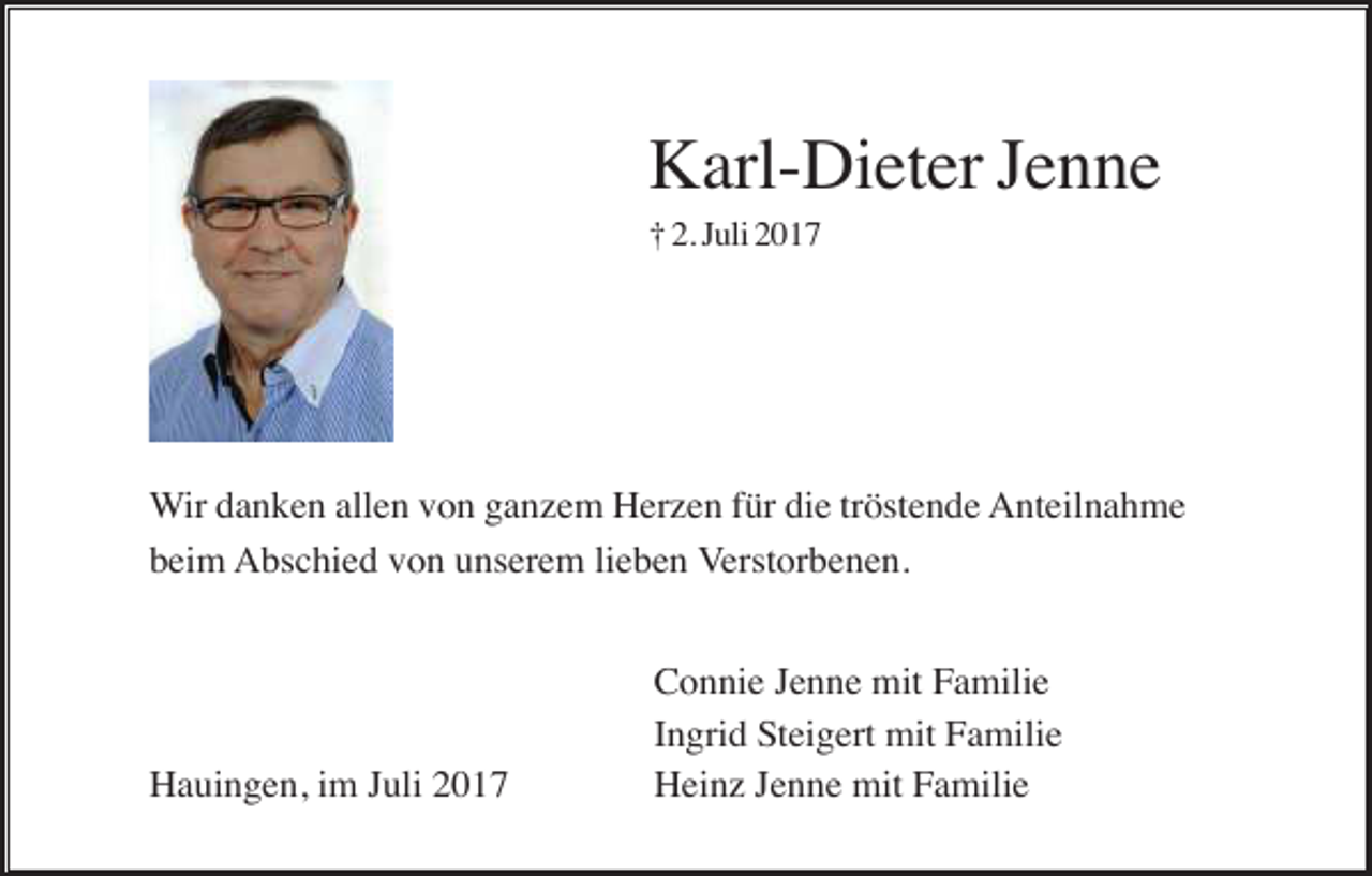 <p>Karl-Dieter Jenne<br />† 2. Juli 2017</p><p>Wir danken allen von ganzem Herzen für die tröstende Anteilnahme<br />beim Abschied von unserem lieben Verstorbenen.</p><p>Hauingen, im Juli 2017</p><p>Connie Jenne mit Familie<br />Ingrid Steigert mit Familie<br />Heinz Jenne mit Familie</p>