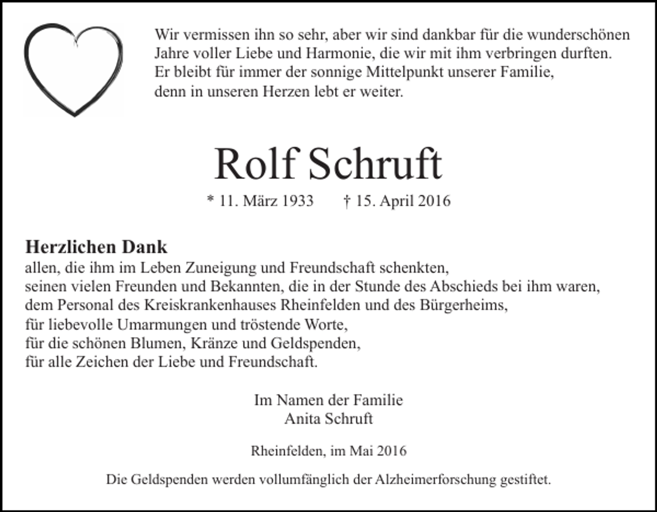 <p>Wir vermissen ihn so sehr, aber wir sind dankbar für die wunderschönen<br />Jahre voller Liebe und Harmonie, die wir mit ihm verbringen durften.<br />Er bleibt für immer der sonnige Mittelpunkt unserer Familie,<br />denn in unseren Herzen lebt er weiter.</p><p>Rolf Schruft</p><p>* 11. März 1933</p><p>† 15. April 2016</p><p>Herzlichen Dank</p><p>allen, die ihm im Leben Zuneigung und Freundschaft schenkten,<br />seinen vielen Freunden und Bekannten, die in der Stunde des Abschieds bei ihm waren,<br />dem Personal des Kreiskrankenhauses Rheinfelden und des Bürgerheims,<br />für liebevolle Umarmungen und tröstende Worte,<br />für die schönen Blumen, Kränze und Geldspenden,<br />für alle Zeichen der Liebe und Freundschaft.<br />Im Namen der Familie<br />Anita Schruft<br />Rheinfelden, im Mai 2016<br />Die Geldspenden werden vollumfänglich der Alzheimerforschung gestiftet.</p>