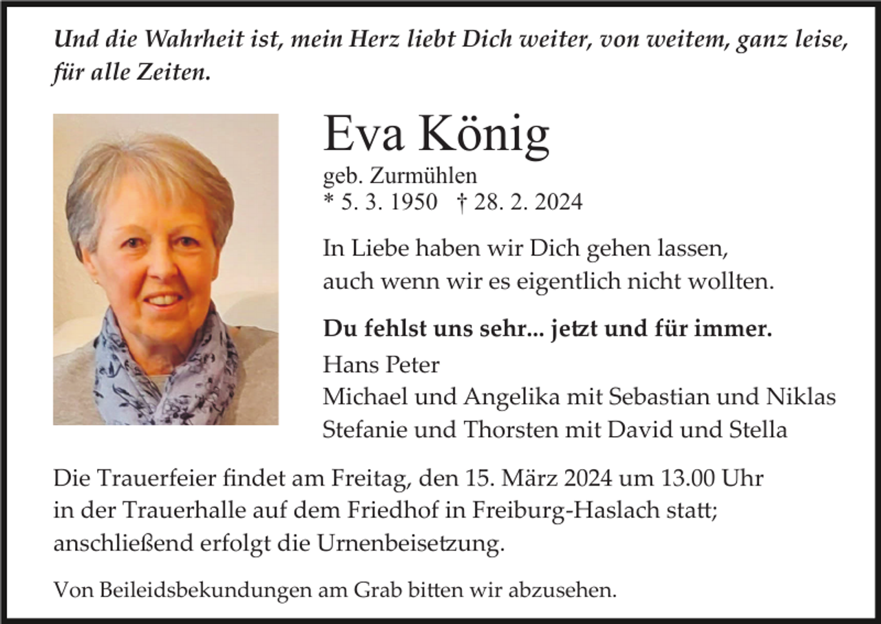<p>Und die Wahrheit ist, mein Herz liebt Dich weiter, von weitem, ganz leise,<br />für alle Zeiten.</p><p>Eva König<br />geb. Zurmühlen<br />* 5. 3. 1950 † 28. 2. 2024<br />In Liebe haben wir Dich gehen lassen,<br />auch wenn wir es eigentlich nicht wollten.<br />Du fehlst uns sehr... jetzt und für immer.<br />Hans Peter<br />Michael und Angelika mit Sebastian und Niklas<br />Stefanie und Thorsten mit David und Stella<br />Die Trauerfeier ﬁndet am Freitag, den 15. März 2024 um 13.00 Uhr<br />in der Trauerhalle auf dem Friedhof in Freiburg­Haslach statt;<br />anschließend erfolgt die Urnenbeisetzung.<br />Von Beileidsbekundungen am Grab bitten wir abzusehen.</p>