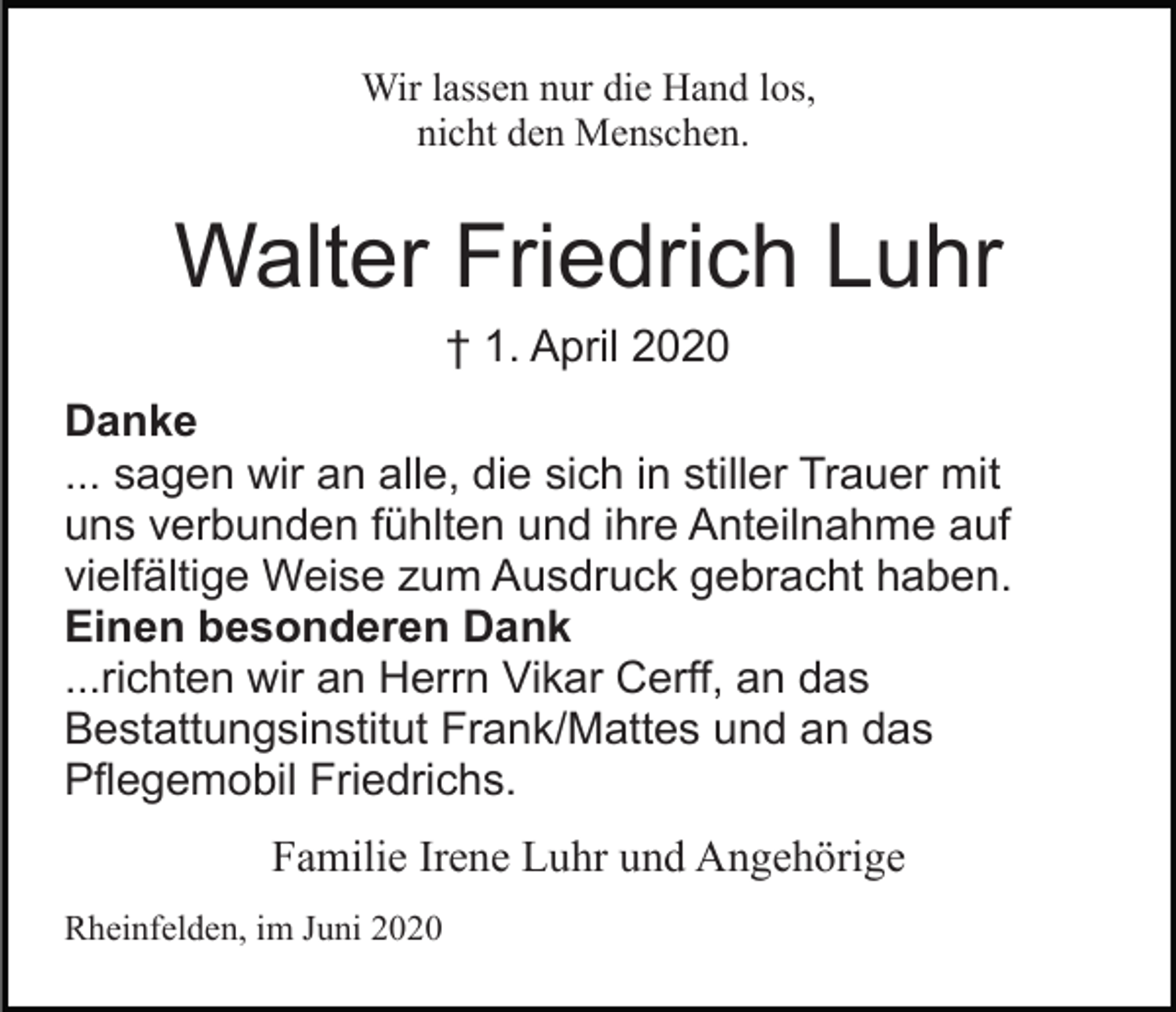 <p>Wir lassen nur die Hand los,<br />nicht den Menschen.</p><p>Walter Friedrich Luhr<br />† 1. April 2020<br />Danke<br />... sagen wir an alle, die sich in stiller Trauer mit<br />uns verbunden fühlten und ihre Anteilnahme auf<br />vielfältige Weise zum Ausdruck gebracht haben.<br />Einen besonderen Dank<br />...richten wir an Herrn Vikar Cerff, an das<br />Bestattungsinstitut Frank/Mattes und an das<br />Pflegemobil Friedrichs.<br />Familie Irene Luhr und Angehörige<br />Rheinfelden, im Juni 2020</p>