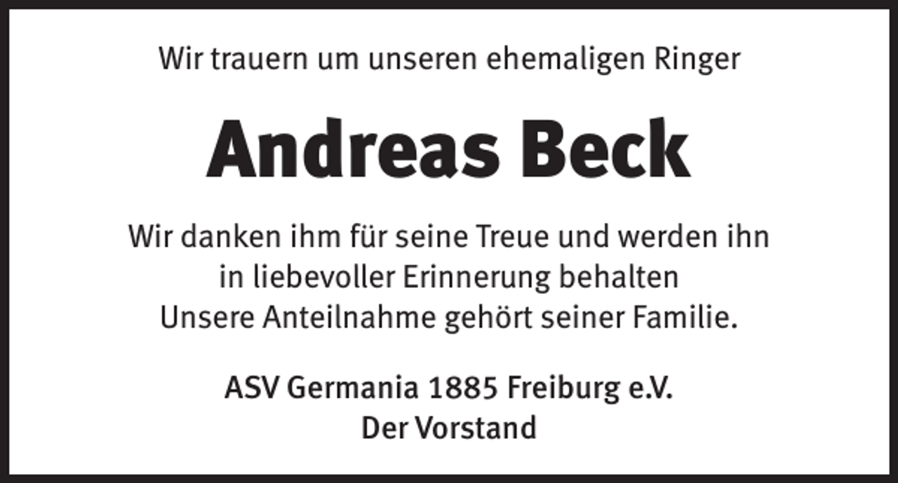 <p>Wir trauern um unseren ehemaligen Ringer</p><p>Andreas Beck<br />Wir danken ihm für seine Treue und werden ihn<br />in liebevoller Erinnerung behalten<br />Unsere Anteilnahme gehört seiner Familie.<br />ASV Germania 1885 Freiburg e.V.<br />Der Vorstand</p>