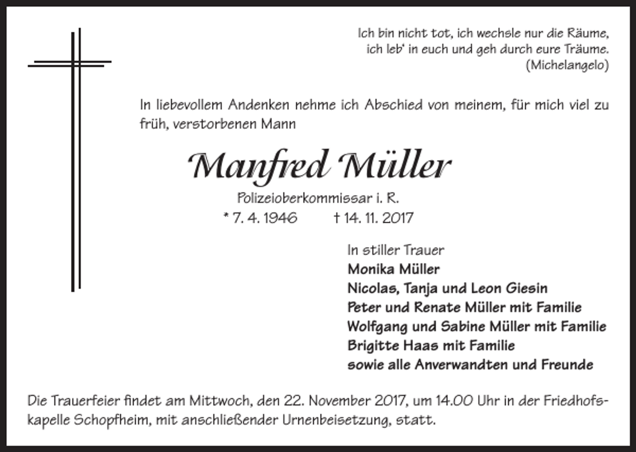 <p>Ich bin nicht tot, ich wechsle nur die Räume,<br />ich leb‘ in euch und geh durch eure Träume.<br />(Michelangelo)</p><p>In liebevollem Andenken nehme ich Abschied von meinem, für mich viel zu<br />früh, verstorbenen Mann</p><p>Manfred Müller<br />Polizeioberkommissar i. R.<br />* 7. 4. 1946<br />† 14. 11. 2017<br />In stiller Trauer<br />Monika Müller<br />Nicolas, Tanja und Leon Giesin<br />Peter und Renate Müller mit Familie<br />Wolfgang und Sabine Müller mit Familie<br />Brigitte Haas mit Familie<br />sowie alle Anverwandten und Freunde<br />Die Trauerfeier findet am Mittwoch, den 22. November 2017, um 14.00 Uhr in der Friedhofskapelle Schopfheim, mit anschließender Urnenbeisetzung, statt.</p>