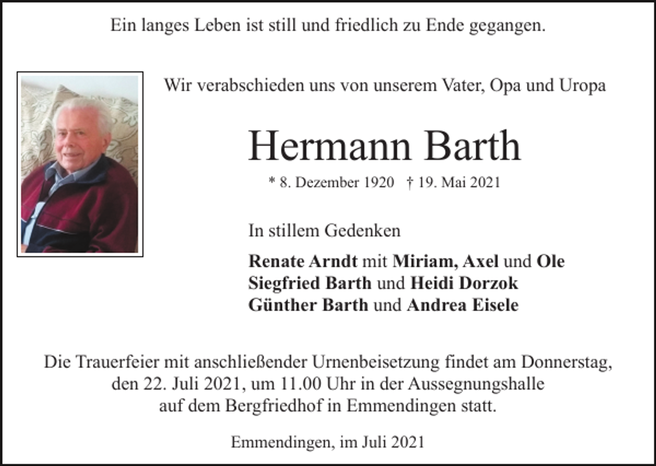 <p>Ein langes Leben ist still und friedlich zu Ende gegangen.<br />Wir verabschieden uns von unserem Vater, Opa und Uropa</p><p>Hermann Barth<br />* 8. Dezember 1920 † 19. Mai 2021</p><p>In stillem Gedenken<br />Renate Arndt mit Miriam, Axel und Ole<br />Siegfried Barth und Heidi Dorzok<br />Günther Barth und Andrea Eisele<br />Die Trauerfeier mit anschließender Urnenbeisetzung findet am Donnerstag,<br />den 22. Juli 2021, um 11.00 Uhr in der Aussegnungshalle<br />auf dem Bergfriedhof in Emmendingen statt.<br />Emmendingen, im Juli 2021</p>
