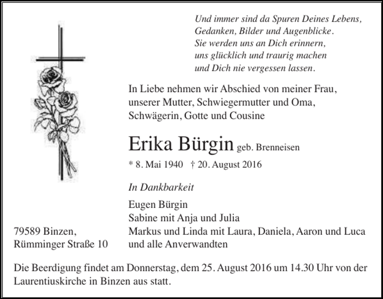 <p>Und immer sind da Spuren Deines Lebens,<br />Gedanken, Bilder und Augenblicke.<br />Sie werden uns an Dich erinnern,<br />uns glücklich und traurig machen<br />und Dich nie vergessen lassen.</p><p>In Liebe nehmen wir Abschied von meiner Frau,<br />unserer Mutter, Schwiegermutter und Oma,<br />Schwägerin, Gotte und Cousine</p><p>Erika Bürgin geb. Brenneisen<br />* 8. Mai 1940 † 20. August 2016</p><p>In Dankbarkeit</p><p>79589 Binzen,<br />Rümminger Straße 10</p><p>Eugen Bürgin<br />Sabine mit Anja und Julia<br />Markus und Linda mit Laura, Daniela, Aaron und Luca<br />und alle Anverwandten</p><p>Die Beerdigung findet am Donnerstag, dem 25. August 2016 um 14.30 Uhr von der<br />Laurentiuskirche in Binzen aus statt.</p>