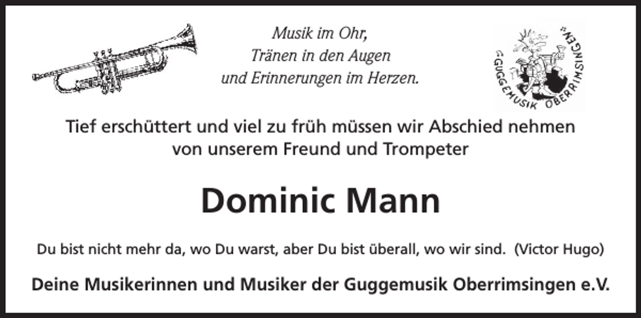 <p>Musik im Ohr,<br />Tränen in den Augen<br />und Erinnerungen im Herzen.<br />Tief erschüttert und viel zu früh müssen wir Abschied nehmen<br />von unserem Freund und Trompeter</p><p>Dominic Mann<br />Du bist nicht mehr da, wo Du warst, aber Du bist überall, wo wir sind. (Victor Hugo)</p><p>Deine Musikerinnen und Musiker der Guggemusik Oberrimsingen e.V.</p>