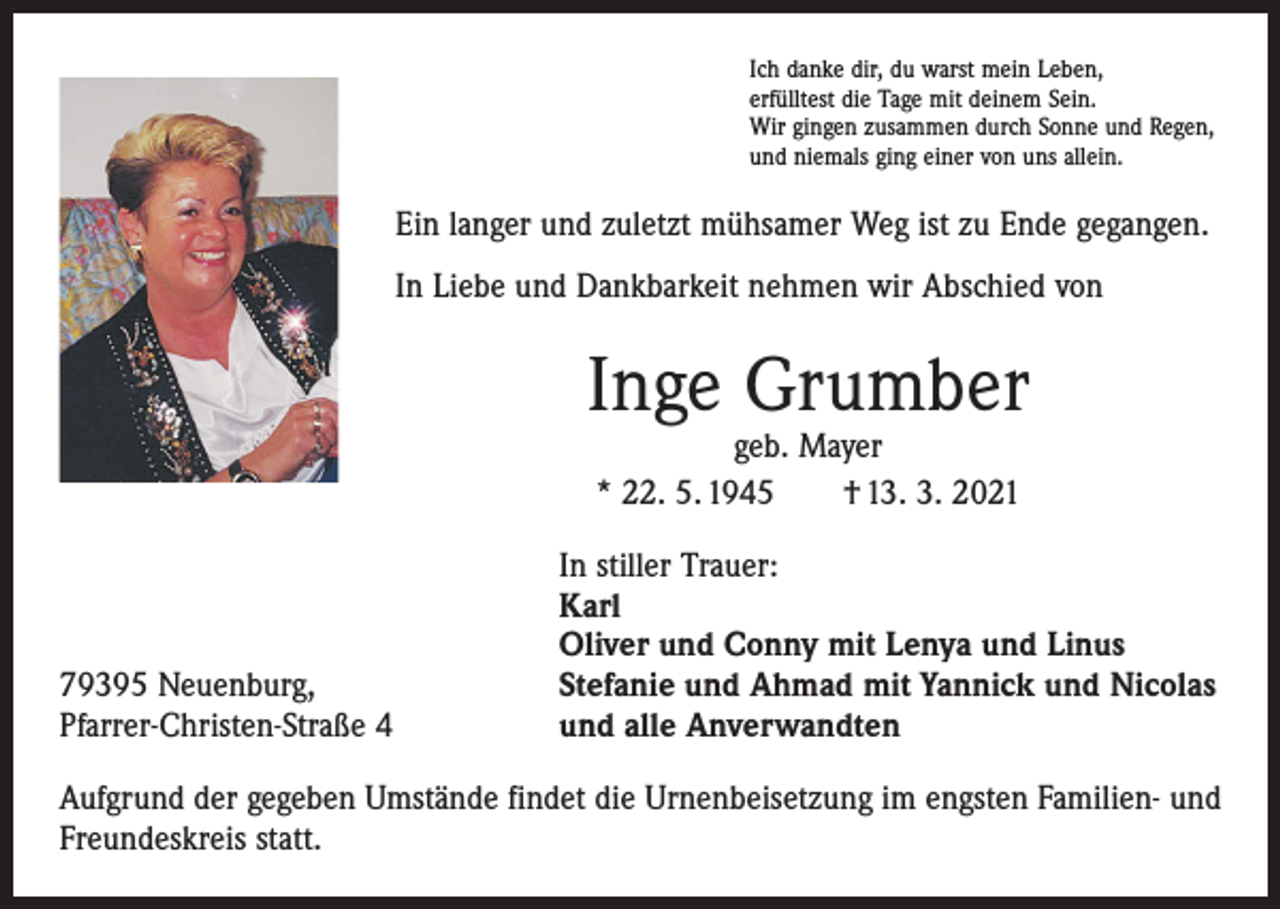 <p>Ich danke dir, du warst mein Leben,<br />erfülltest die Tage mit deinem Sein.<br />Wir gingen zusammen durch Sonne und Regen,<br />und niemals ging einer von uns allein.</p><p>Ein langer und zuletzt mühsamer Weg ist zu Ende gegangen.<br />In Liebe und Dankbarkeit nehmen wir Abschied von</p><p>Inge Grumber<br />geb. Mayer<br />* 22. 5. 1945 † 13. 3. 2021</p><p>79395 Neuenburg,<br />Pfarrer-Christen-Straße 4</p><p>In stiller Trauer:<br />Karl<br />Oliver und Conny mit Lenya und Linus<br />Stefanie und Ahmad mit Yannick und Nicolas<br />und alle Anverwandten</p><p>Aufgrund der gegeben Umstände findet die Urnenbeisetzung im engsten Familien- und<br />Freundeskreis statt.</p>