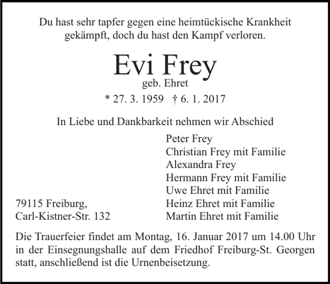 <p>Du hast sehr tapfer gegen eine heimtückische Krankheit<br />gekämpft, doch du hast den Kampf verloren.</p><p>Evi Frey</p><p>geb. Ehret<br />* 27. 3. 1959 † 6. 1. 2017<br />In Liebe und Dankbarkeit nehmen wir Abschied</p><p>79115 Freiburg,<br />Carl-Kistner-Str. 132</p><p>Peter Frey<br />Christian Frey mit Familie<br />Alexandra Frey<br />Hermann Frey mit Familie<br />Uwe Ehret mit Familie<br />Heinz Ehret mit Familie<br />Martin Ehret mit Familie</p><p>Die Trauerfeier findet am Montag, 16. Januar 2017 um 14.00 Uhr<br />in der Einsegnungshalle auf dem Friedhof Freiburg-St. Georgen<br />statt, anschließend ist die Urnenbeisetzung.</p>