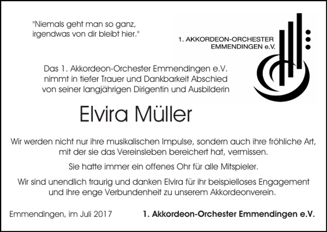 <p>""Niemals<br />Ni e m als geht<br />g e ht man<br />m a n so<br />s o gganz,<br />a n z,<br />irgendwas<br />ir<br />g e n d w as von<br />v o n dir<br />dir bleibt<br />bl ei bt hier."<br />hi er."</p><p>DDas<br />as 1.1. AAkkordeon-Orchester<br />k k or d e o n- Or c h est er EEmmendingen<br />m m e n di n g e n e.<br />V.<br />e.V.<br />nimmt<br />ni m mt i in<br />n titiefer<br />ef er TrTrauer<br />a u er uund<br />n d Dankbarkeit<br />D a n k b ar k eit Abschied<br />A bs c hi e d<br />v o n sseiner<br />ei n er llangjährigen<br />a n gj ä hri g e n Dirigentin<br />Diri g e nti n und<br />u n d Ausbilderin<br />A us bil d eri n<br />von</p><p>ElElvira<br />vir a Müller<br />M üll er<br />Wir<br />er d e n ninicht<br />c ht nnur<br />ur i hrihre<br />e musikalischen<br />m usi k alis c h e n I Impulse,<br />m p uls e, ssondern<br />o n d er n auch<br />a u c h i ihre<br />hr e frfröhliche<br />ö hli c h e Art,<br />Wir wwerden<br />Art,<br />mit<br />er si sie<br />e ddas<br />as V Vereinsleben<br />er ei nsl e b e n bereichert<br />b er ei c h ert hhat,<br />at, vvermissen.<br />er miss e n.<br />mitdder<br />Si e hatte<br />h att e iimmer<br />m m er ein<br />ei n offenes<br />off e n es Ohr<br />O hr f für<br />ür alle<br />all e Mitspieler.<br />Mits pi el er.<br />Sie<br />Wirsisind<br />Wir<br />n d uunendlich<br />n e n dli c h trtraurig<br />a ur i g und<br />u n d danken<br />d a n k e n Elvira<br />El vir a für<br />f ür iihr<br />hr beispielloses<br />b eis pi ell os es Engagement<br />E n g a ge m e nt<br />und<br />u n d i ihre<br />hr e enge<br />e n g e VVerbundenheit<br />er b u n d e n h eit zzu<br />u uunserem<br />ns er e m AAkkordeonverein.<br />k k o r d e o n v er ei n.<br />EEmmendingen,<br />m m e n di n g e n, iim<br />m JJuli<br />uli</p><p>1.<br />1. Akkordeon-Orchester<br />A k k or d e o n- Or c h e st er EEmmendingen<br />m m e n di n g e n e.<br />e.V.<br />V.</p>