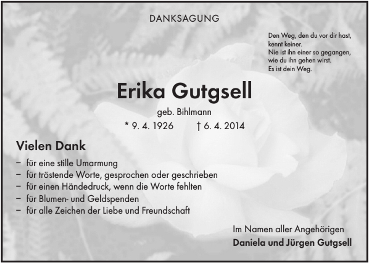 <p>DANKSAGUNG<br />Den Weg, den du vor dir hast,<br />kennt keiner.<br />Nie ist ihn einer so gegangen,<br />wie du ihn gehen wirst.<br />Es ist dein Weg.</p><p>Erika Gutgsell<br />geb. Bihlmann<br />* 9. 4. 1926<br />† 6. 4. 2014</p><p>Vielen Dank<br />–<br />–<br />–<br />–<br />–</p><p>für eine stille Umarmung<br />für tröstende Worte, gesprochen oder geschrieben<br />für einen Händedruck, wenn die Worte fehlten<br />für Blumen- und Geldspenden<br />für alle Zeichen der Liebe und Freundschaft<br />Im Namen aller Angehörigen<br />Daniela und Jürgen Gutgsell</p>