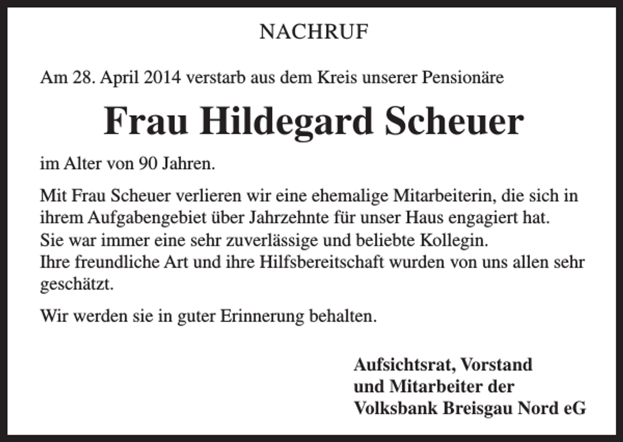 <p>NACHRUF<br />Am 28. April 2014 verstarb aus dem Kreis unserer Pensionäre</p><p>Frau Hildegard Scheuer<br />im Alter von 90 Jahren.<br />Mit Frau Scheuer verlieren wir eine ehemalige Mitarbeiterin, die sich in<br />ihrem Aufgabengebiet über Jahrzehnte für unser Haus engagiert hat.<br />Sie war immer eine sehr zuverlässige und beliebte Kollegin.<br />Ihre freundliche Art und ihre Hilfsbereitschaft wurden von uns allen sehr<br />geschätzt.<br />Wir werden sie in guter Erinnerung behalten.<br />Aufsichtsrat, Vorstand<br />und Mitarbeiter der<br />Volksbank Breisgau Nord eG</p>