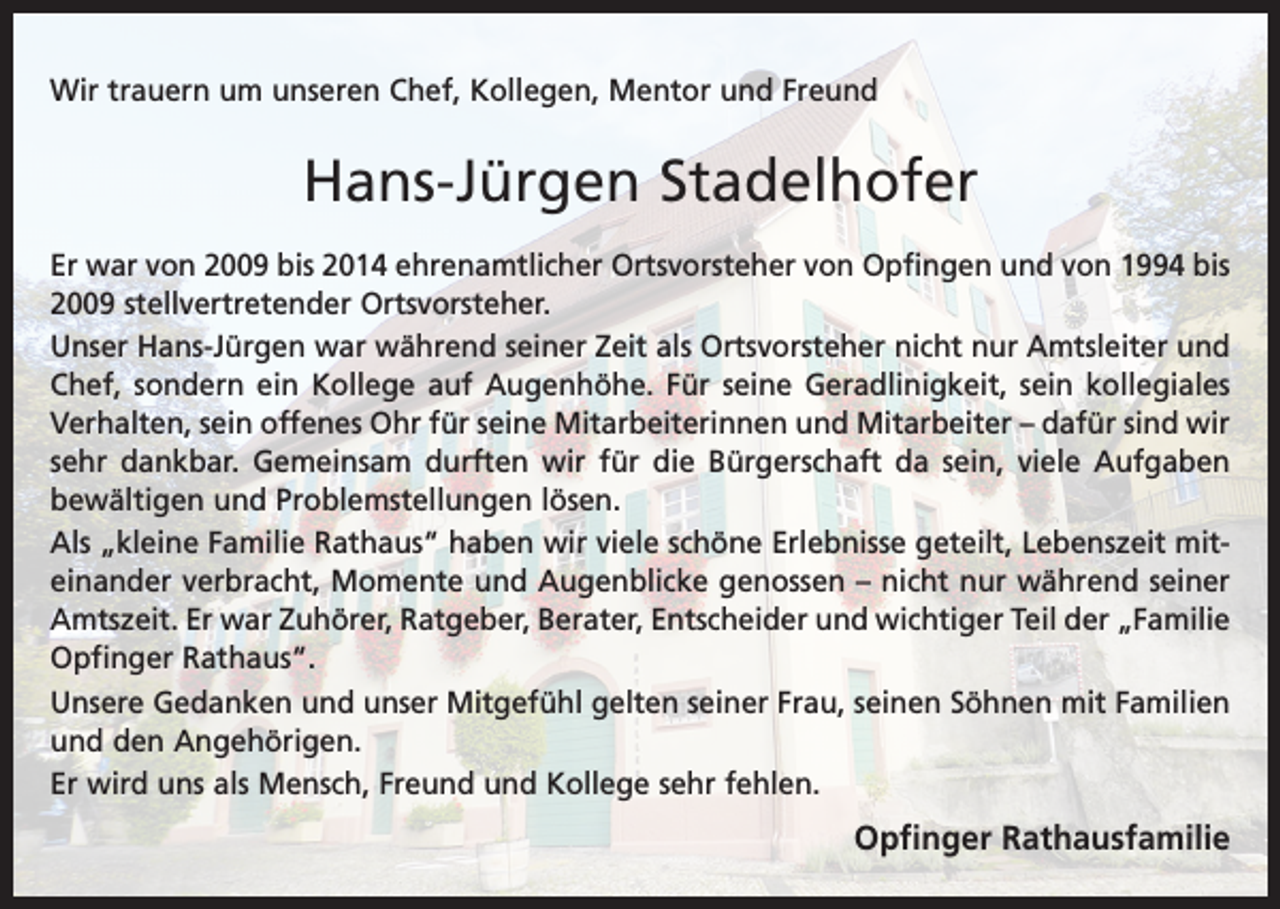 <p>Wir trauern um unseren Chef, Kollegen, Mentor und Freund</p><p>Hans-Jürgen Stadelhofer<br />Er war von 2009 bis 2014 ehrenamtlicher Ortsvorsteher von Opfingen und von 1994 bis<br />2009 stellvertretender Ortsvorsteher.<br />Unser Hans-Jürgen war während seiner Zeit als Ortsvorsteher nicht nur Amtsleiter und<br />Chef, sondern ein Kollege auf Augenhöhe. Für seine Geradlinigkeit, sein kollegiales<br />Verhalten, sein offenes Ohr für seine Mitarbeiterinnen und Mitarbeiter – dafür sind wir<br />sehr dankbar. Gemeinsam durften wir für die Bürgerschaft da sein, viele Aufgaben<br />bewältigen und Problemstellungen lösen.<br />Als „kleine Familie Rathaus“ haben wir viele schöne Erlebnisse geteilt, Lebenszeit miteinander verbracht, Momente und Augenblicke genossen – nicht nur während seiner<br />Amtszeit. Er war Zuhörer, Ratgeber, Berater, Entscheider und wichtiger Teil der „Familie<br />Opfinger Rathaus“.<br />Unsere Gedanken und unser Mitgefühl gelten seiner Frau, seinen Söhnen mit Familien<br />und den Angehörigen.<br />Er wird uns als Mensch, Freund und Kollege sehr fehlen.</p><p>Opfinger Rathausfamilie</p>