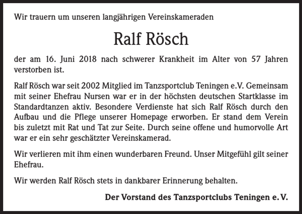 <p>Wir trauern um unseren langjährigen Vereinskameraden</p><p>Ralf Rösch<br />der am 16. Juni 2018 nach schwerer Krankheit im Alter von 57 Jahren<br />verstorben ist.<br />Ralf Rösch war seit 2002 Mitglied im Tanzsportclub Teningen e.V. Gemeinsam<br />mit seiner Ehefrau Nursen war er in der höchsten deutschen Startklasse im<br />Standardtanzen aktiv. Besondere Verdienste hat sich Ralf Rösch durch den<br />­Aufbau und die Pflege unserer Homepage erworben. Er stand dem Verein<br />bis zuletzt mit Rat und Tat zur Seite. Durch seine offene und humorvolle Art<br />war er ein sehr geschätzter Vereinskamerad.<br />Wir verlieren mit ihm einen wunderbaren Freund. Unser Mitgefühl gilt seiner<br />Ehefrau.<br />Wir werden Ralf Rösch stets in dankbarer Erinnerung behalten.</p><p>Der Vorstand des Tanzsportclubs Teningen e. V.</p>