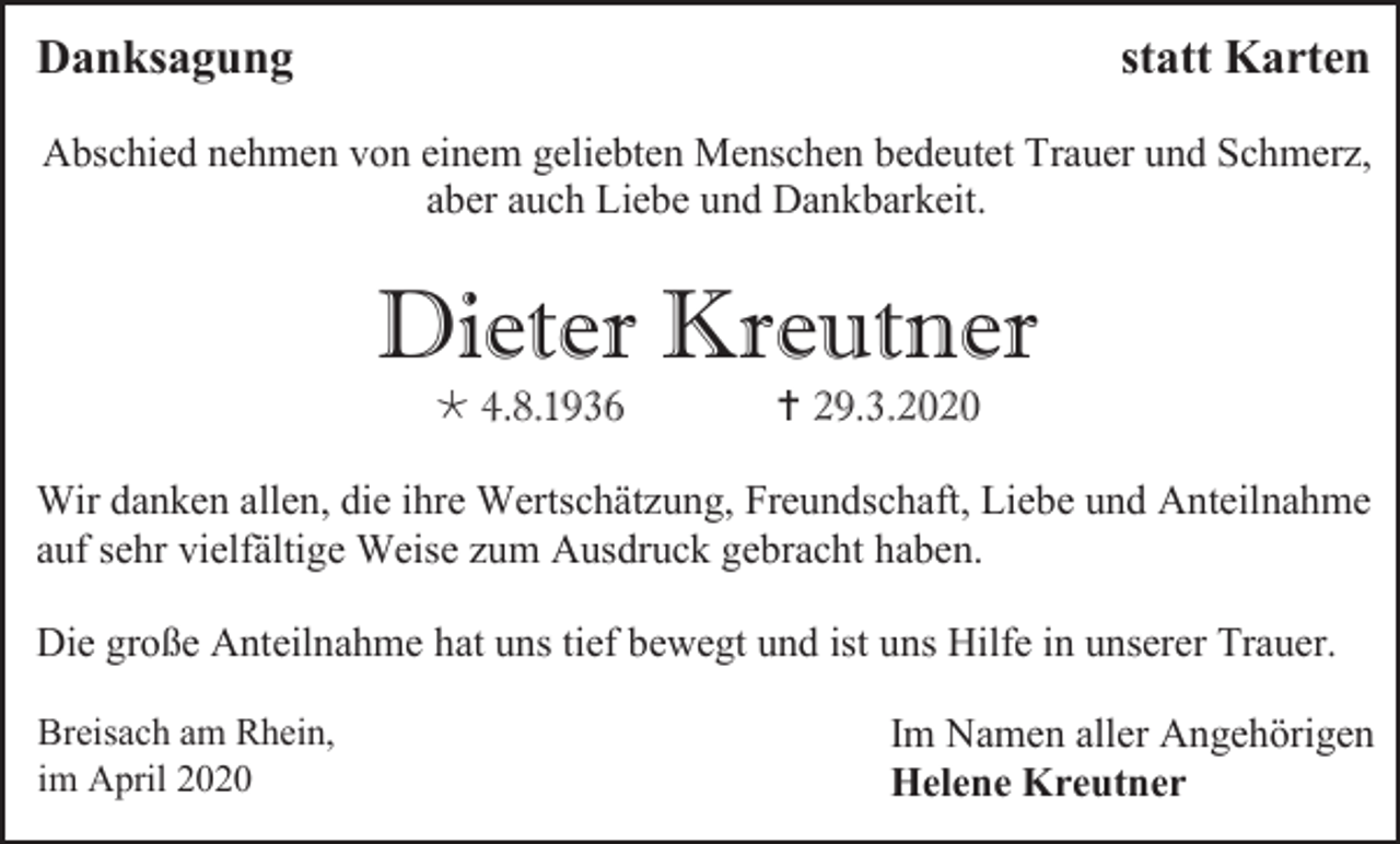 <p>Danksagung</p><p>statt Karten</p><p>Abschied nehmen von einem geliebten Menschen bedeutet Trauer und Schmerz,<br />aber auch Liebe und Dankbarkeit.</p><p>Dieter Kreutner<br /> 4.8.1936</p><p> 29.3.2020</p><p>Wir danken allen, die ihre Wertschätzung, Freundschaft, Liebe und Anteilnahme<br />auf sehr vielfältige Weise zum Ausdruck gebracht haben.<br />Die große Anteilnahme hat uns tief bewegt und ist uns Hilfe in unserer Trauer.<br />Breisach am Rhein,<br />im April 2020</p><p>Im Namen aller Angehörigen<br />Helene Kreutner</p>