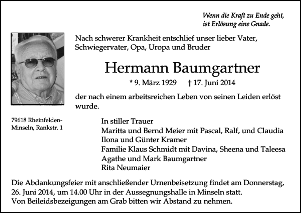 <p>Wenn die Kraft zu Ende geht,<br />ist Erlösung eine Gnade.</p><p>Nach schwerer Krankheit entschlief unser lieber Vater,<br />Schwiegervater, Opa, Uropa und Bruder</p><p>Hermann Baumgartner<br />* 9. März 1929</p><p>† 17. Juni 2014</p><p>der nach einem arbeitsreichen Leben von seinen Leiden erlöst<br />wurde.<br />79618 RheinfeldenMinseln, Rankstr. 1</p><p>In stiller Trauer<br />Maritta und Bernd Meier mit Pascal, Ralf, und Claudia<br />Ilona und Günter Kramer<br />Familie Klaus Schmidt mit Davina, Sheena und Taleesa<br />Agathe und Mark Baumgartner<br />Rita Neumaier</p><p>Die Abdankungsfeier mit anschließender Urnenbeisetzung findet am Donnerstag,<br />26. Juni 2014, um 14.00 Uhr in der Aussegnungshalle in Minseln statt.<br />Von Beileidsbezeigungen am Grab bitten wir Abstand zu nehmen.</p>