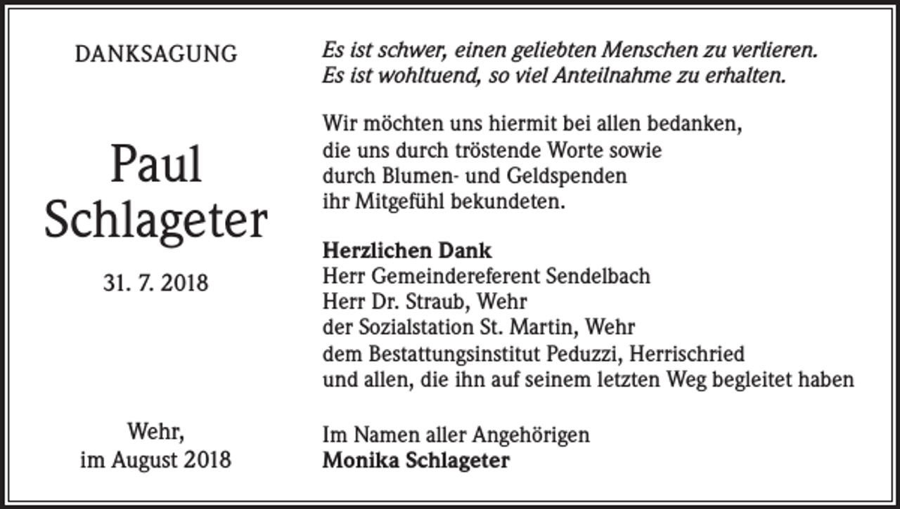 <p>DANKSAGUNG</p><p>Paul<br />Schlageter<br />31. 7. 2018</p><p>Wehr,<br />im August 2018</p><p>Es ist schwer, einen geliebten Menschen zu verlieren.<br />Es ist wohltuend, so viel Anteilnahme zu erhalten.<br />Wir möchten uns hiermit bei allen bedanken,<br />die uns durch tröstende Worte sowie<br />durch Blumen- und Geldspenden<br />ihr Mitgefühl bekundeten.<br />Herzlichen Dank<br />Herr Gemeindereferent Sendelbach<br />Herr Dr. Straub, Wehr<br />der Sozialstation St. Martin, Wehr<br />dem Bestattungsinstitut Peduzzi, Herrischried<br />und allen, die ihn auf seinem letzten Weg begleitet haben<br />Im Namen aller Angehörigen<br />Monika Schlageter</p>