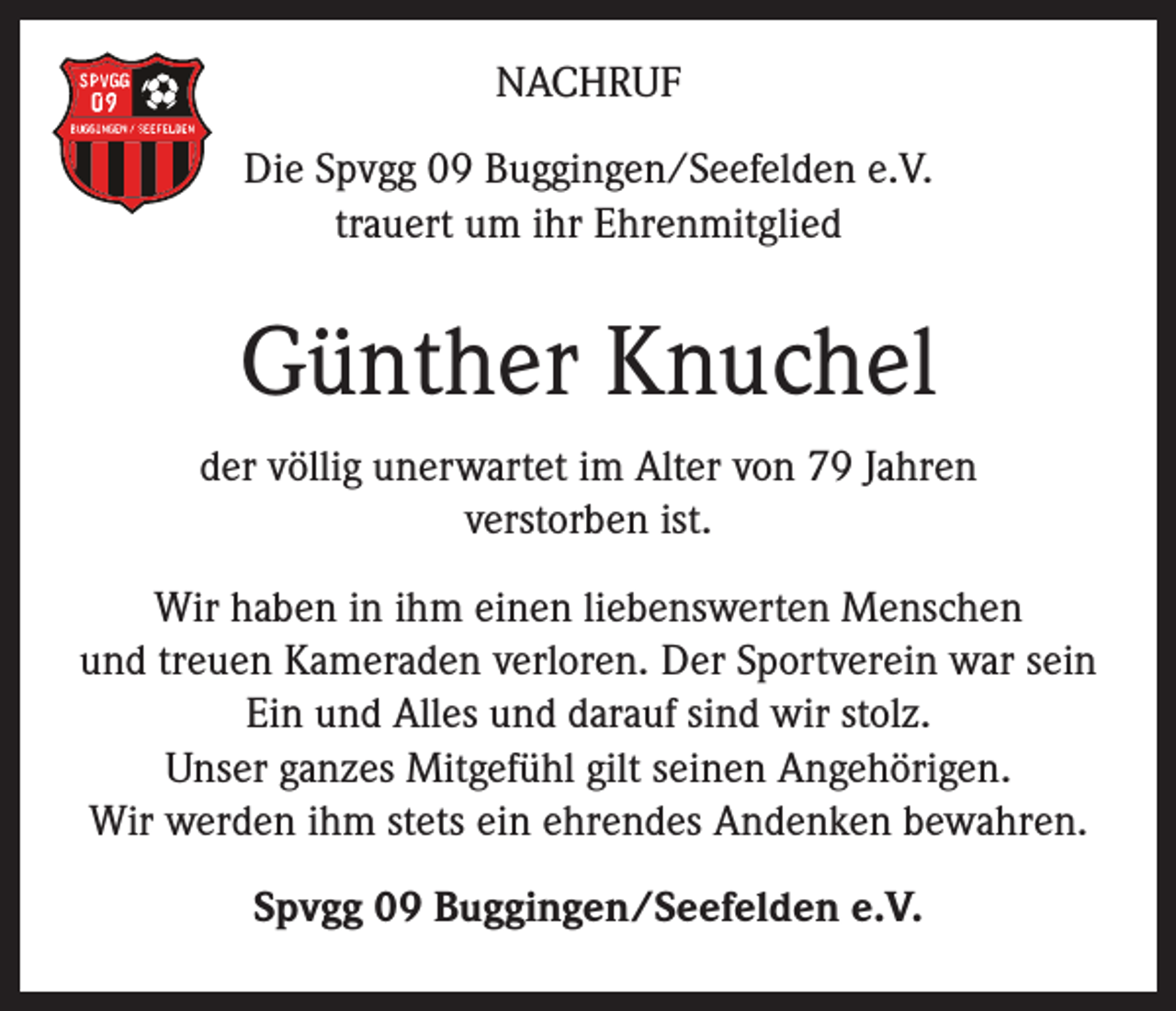 <p>NACHRUF<br />Die Spvgg 09 Buggingen/Seefelden e.V.<br />trauert um ihr Ehrenmitglied</p><p>Günther Knuchel<br />der völlig unerwartet im Alter von 79 Jahren<br />verstorben ist.<br />Wir haben in ihm einen liebenswerten Menschen<br />und treuen Kameraden verloren. Der Sportverein war sein<br />Ein und Alles und darauf sind wir stolz.<br />Unser ganzes Mitgefühl gilt seinen Angehörigen.<br />Wir werden ihm stets ein ehrendes Andenken bewahren.<br />Spvgg 09 Buggingen/Seefelden e.V.</p>