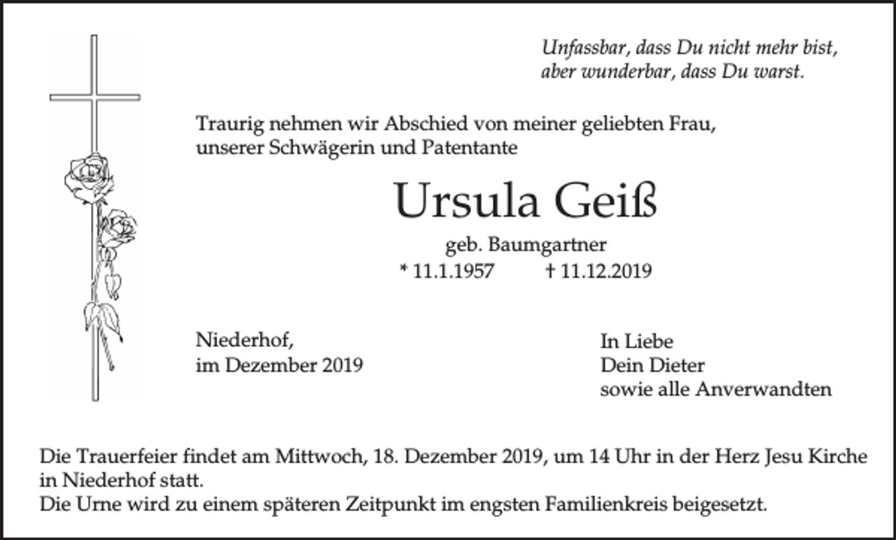 <p>Unfassbar, dass Du nicht mehr bist,<br />aber wunderbar, dass Du warst.<br />Traurig nehmen wir Abschied von meiner geliebten Frau,<br />unserer Schwägerin und Patentante</p><p>Ursula Geiß<br />geb. Baumgartner<br />* 11.1.1957<br />† 11.12.2019<br />Niederhof,<br />im Dezember 2019</p><p>In Liebe<br />Dein Dieter<br />sowie alle Anverwandten</p><p>Die Trauerfeier findet am Mittwoch, 18. Dezember 2019, um 14 Uhr in der Herz Jesu Kirche<br />in Niederhof statt.<br />Die Urne wird zu einem späteren Zeitpunkt im engsten Familienkreis beigesetzt.</p>