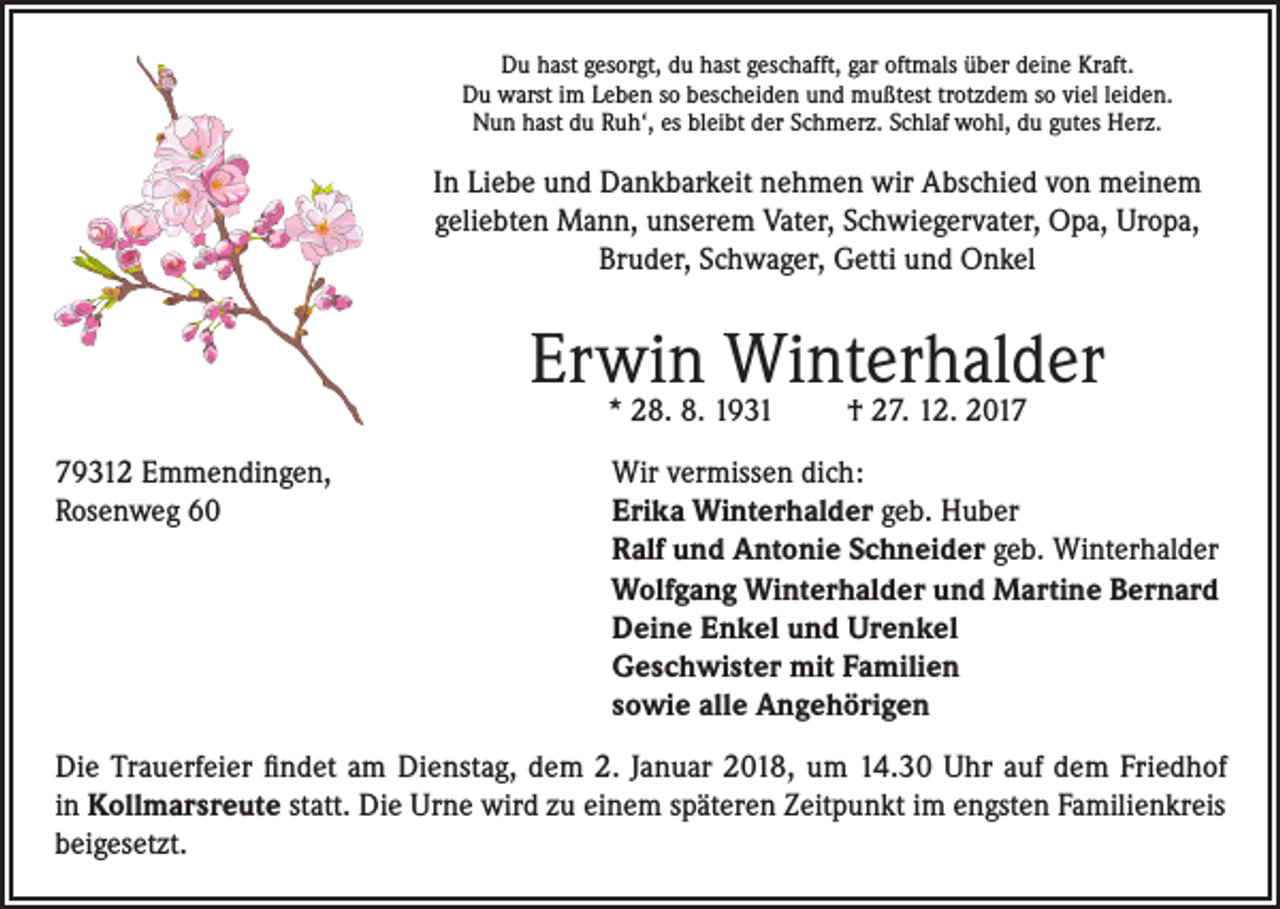 <p>Du hast gesorgt, du hast geschafft, gar oftmals über deine Kraft.<br />Du warst im Leben so bescheiden und mußtest trotzdem so viel leiden.<br />Nun hast du Ruh‘, es bleibt der Schmerz. Schlaf wohl, du gutes Herz.</p><p>In Liebe und Dankbarkeit nehmen wir Abschied von meinem<br />geliebten Mann, unserem Vater, Schwiegervater, Opa, Uropa,<br />Bruder, Schwager, Getti und Onkel</p><p>Erwin Winterhalder<br />* 28. 8. 1931</p><p>† 27. 12. 2019312 Emmendingen,<br />Wir vermissen dich:<br />Rosenweg 60 Erika Winterhalder geb. Huber<br />Ralf und Antonie Schneider geb. Winterhalder<br />Wolfgang Winterhalder und Martine Bernard<br />Deine Enkel und Urenkel<br />Geschwister mit Familien<br />sowie alle Angehörigen<br />Die Trauerfeier findet am Dienstag, dem 2. Januar 2018, um 14.30 Uhr auf dem Friedhof<br />in Kollmarsreute statt. Die Urne wird zu einem späteren Zeitpunkt im engsten Familienkreis<br />beigesetzt.</p>