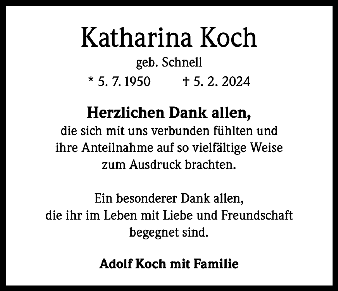 <p>Katharina Koch<br />geb. Schnell<br />* 5. 7. 1950<br />† 5. 2. 2024</p><p>Herzlichen Dank allen,</p><p>die sich mit uns verbunden fühlten und<br />ihre Anteilnahme auf so vielfältige Weise<br />zum Ausdruck brachten.<br />Ein besonderer Dank allen,<br />die ihr im Leben mit Liebe und Freundschaft<br />begegnet sind.<br />Adolf Koch mit Familie</p>