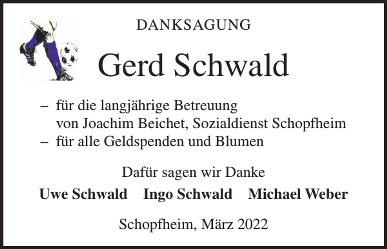 <p>DANKSAGUNG</p><p>Gerd Schwald<br />– für die langjährige Betreuung<br />von Joachim Beichet, Sozialdienst Schopfheim<br />– für alle Geldspenden und Blumen<br />Dafür sagen wir Danke<br />Uwe Schwald Ingo Schwald Michael Weber<br />Schopfheim, März 2022</p>