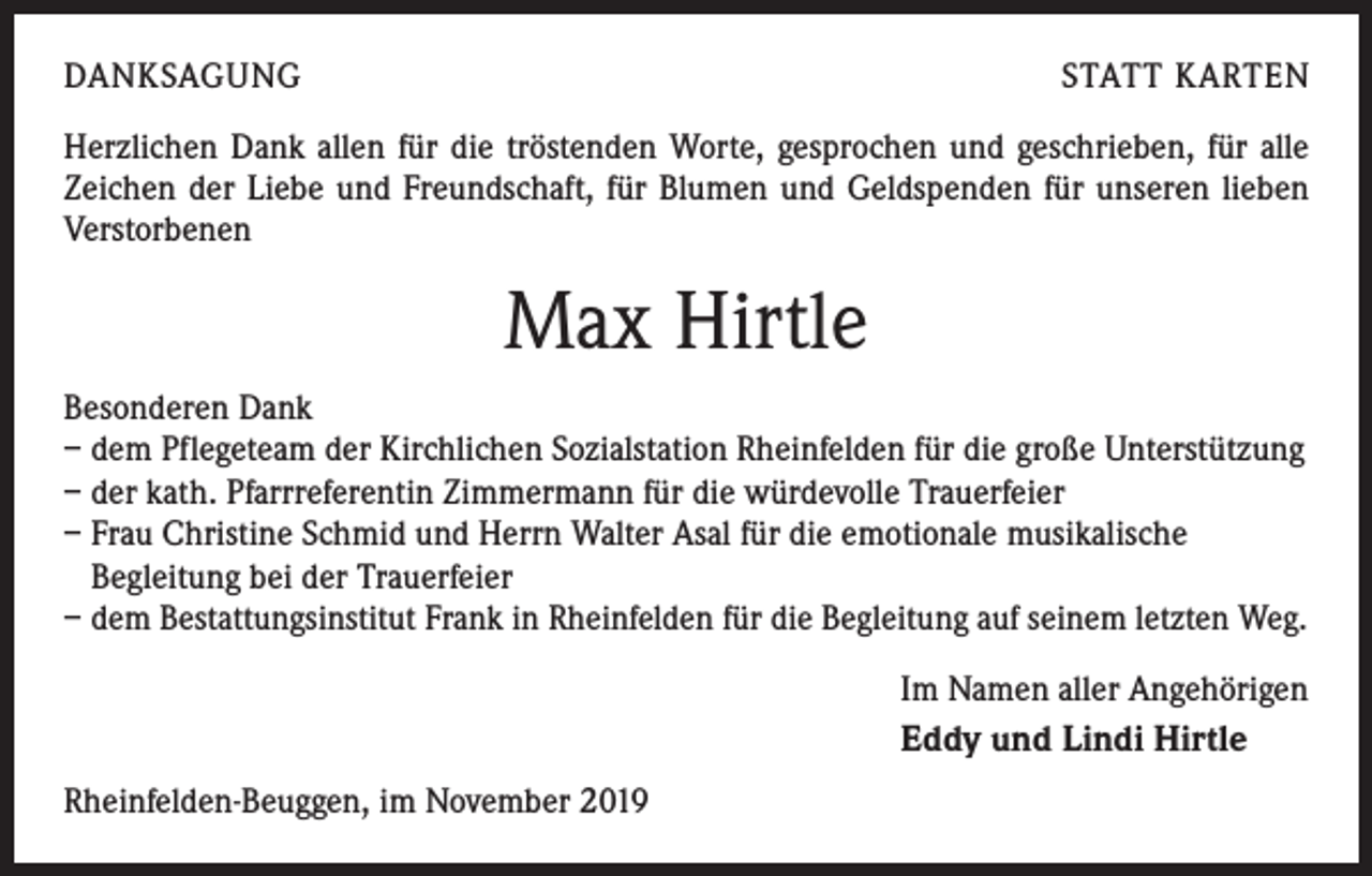 <p>DANKSAGUNG</p><p>STATT KARTEN</p><p>Herzlichen Dank allen für die tröstenden Worte, gesprochen und geschrieben, für alle<br />Zeichen der Liebe und Freundschaft, für Blumen und Geldspenden für unseren lieben<br />Verstorbenen</p><p>Max Hirtle<br />Besonderen Dank<br />– dem Pflegeteam der Kirchlichen Sozialstation Rheinfelden für die große Unterstützung<br />– der kath. Pfarrreferentin Zimmermann für die würdevolle Trauerfeier<br />– Frau Christine Schmid und Herrn Walter Asal für die emotionale musikalische<br />Begleitung bei der Trauerfeier<br />– dem Bestattungsinstitut Frank in Rheinfelden für die Begleitung auf seinem letzten Weg.<br />Im Namen aller Angehörigen<br />Eddy und Lindi Hirtle<br />Rheinfelden-Beuggen, im November 2019</p>