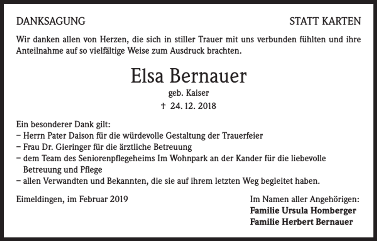 <p>DANKSAGUNG</p><p>STATT KARTEN</p><p>Wir danken allen von Herzen, die sich in stiller Trauer mit uns verbunden fühlten und ihre<br />Anteilnahme auf so vielfältige Weise zum Ausdruck brachten.</p><p>Elsa Bernauer<br />geb. Kaiser<br />† 24. 12. 2018</p><p>Ein besonderer Dank gilt:<br />– Herrn Pater Daison für die würdevolle Gestaltung der Trauerfeier<br />– Frau Dr. Gieringer für die ärztliche Betreuung<br />– dem Team des Seniorenpflegeheims Im Wohnpark an der Kander für die liebevolle<br />Betreuung und Pflege<br />– allen Verwandten und Bekannten, die sie auf ihrem letzten Weg begleitet haben.<br />Eimeldingen, im Februar 2019 Im Namen aller Angehörigen:<br />Familie Ursula Homberger<br />Familie Herbert Bernauer</p>