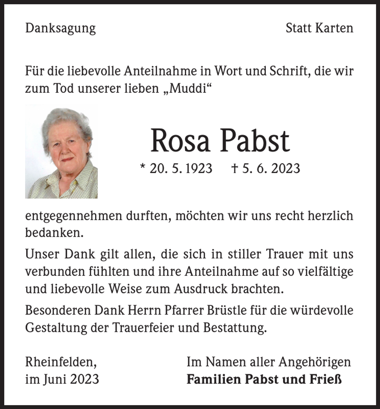 <p>Danksagung</p><p>Statt Karten</p><p>Für die liebevolle Anteilnahme in Wort und Schrift, die wir<br />zum Tod unserer lieben „Muddi“</p><p>Rosa Pabst</p><p>* 20. 5. 1923</p><p>† 5. 6. 2023</p><p>entgegennehmen durften, möchten wir uns recht herzlich<br />bedanken.<br />Unser Dank gilt allen, die sich in stiller Trauer mit uns<br />verbunden fühlten und ihre Anteilnahme auf so vielfältige<br />und liebevolle Weise zum Ausdruck brachten.<br />Besonderen Dank Herrn Pfarrer Brüstle für die würdevolle<br />Gestaltung der Trauerfeier und Bestattung.<br />Rheinfelden,<br />im Juni 2023</p><p>Im Namen aller Angehörigen<br />Familien Pabst und Frieß</p>